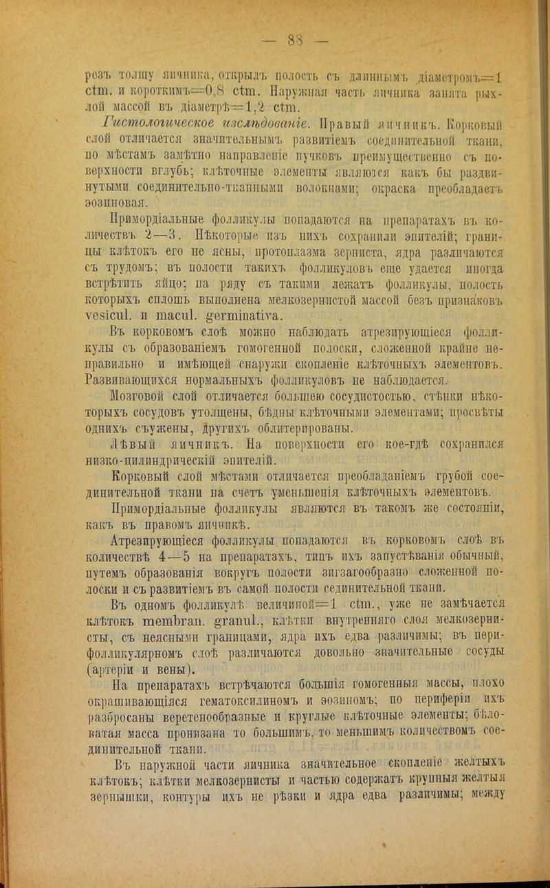 рсзъ толщу яичника, открылъ полость с.ъ длинным!, .діаметролъ=1 стт. н короткимъ=0,8 сіт. Наружная часть яичника занята рых- лой массой въ діаметрѣ=1,'2 стт. Гистологическое изслѣдооаніе. Правый яичникъ. Корковый слой отличается значительным!, развитіемъ соединительной ткани, но мѣстамъ замѣтно направление нучковъ преимущественно съ по- верхности вглубь; клѣточные элементы являются какъ бы раздви- нутыми соединительно-тканными волокнами; окраска преобладают» эозиновая. ІІримордіальные фолликулы попадаются на ирепаратахъ въ ко- личествъ 2—3, Нѣкоторые изъ нихъ сохранили эпителій; грани- цы клѣтокъ его не ясны, протоплазма зерниста, ядра различаются: съ трудомъ; въ полости такихъ фолликуловъ еще удается иногда встрѣтить яйцо; па ряду съ такими лежатъ фолликулы, волость которыхъ сплошь выполнена мелкозернистой массой безъ призна'ковъ ѵезісиі. и тасиі. §егттаііѵа. Въ корковомъ слоѣ можно наблюдать атрезирующіеся фолли- кулы съ образованіемъ гомогенной полоски, сложенной крайне не- правильно и имѣющей снаружи скопленіе клѣточныхъ элементовъ. Развивающихся нормальныхъ фолликуловъ не наблюдается. Мозговой слой отличается большею сосудистостыо, стѣнки нѣко- торыхъ сосудовъ утолщены, бѣдны клѣточными элементами; просвѣты однихъ съужены, другихъ облитерпрованы. Лѣвый яичникъ. На поверхности его кое-гдѣ сохранился иизко-цилиндрическій эпителій. Корковый слой мѣстами отличается ореобладаніемъ грубой сое- динительной ткани на с четь умсньшенія клѣточныхъ элементовъ. Примордіальные фолликулы являются въ такомъ же состояніи, какъ въ правомъ яичннкѣ. Атрезирующіеся фолликулы попадаются въ корковомъ слоѣ въ количествѣ 4—5 на пренаратахъ, типъ ихъ запустѣванія обычный, путемъ образованія вокругъ полости зигзагообразно сложенной по- лоски и съразвитіемъ въ самой полости сединительной ткани. Въ одномъ фолликулѣ величииой=1 сіт., уже не замѣчается клѣтокъ тешЪгап. §таіт1., клѣтки внутренняго слоя мелкозерни- сты, съ неясными границами, ядра ихъ едва различимы; въ пѳри- фолликулярномъ слоѣ различаются довольно значительные сосуды (артеріи и вены). На препаратахъ встрѣчаются болынія гомогенныя массы, плохо окрашивающіяся гематоксилиномъ и эо.чииомъ; по периферіп ихъ разбросаны веретенообразные и круглые плѣточные элементы; бело- ватая масса пронизана то болыпимъ, то меиьшимъ колпчествомъ сое- динительной ткани. Въ паруяшой части яичника значительное скопленіе желтыхъ клѣтокъ; клѣтки мелкозернисты и частью содеря;атъ крупныя желтыя зернышки, контуры ихъ не рѣзки и ядра едва различимы; между