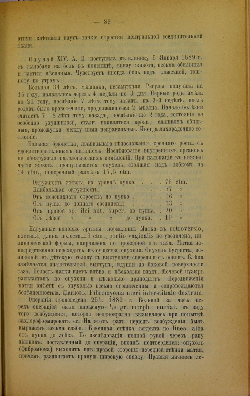 этими клѣткаміі идутъ тонкіе отростки центральной соединительной ткани. Случай Х1Т. А. П. поступила въ клинику 5 Января 1889 г. съ жалобами на боль въ поясницѣ, внизу живота, весьма обильныя и частыя мѣсячныя. Чувствуетъ иногда боль подъ лолсечкой, тош- ноту по утрамъ. Больная 34 лѣтъ, мѣщанка, незамужняя. Регулы получила на 15 году, появлялись черезъ 4 недѣли по 3 дня. Первые роды имѣла на 21 году, послѣдніе 7 лѣтъ тому назадъ, на 3-й недѣлѣ, послѣ родовъ было кровотеченіе, продолжавшееся 2 мѣсяца. Начало болѣзнп считаетъ 7 — 8 лѣтъ тому назадъ, послѣдиіе же 2 года, состояніе ея особенно ухудшилось, стали появляться крови, слишкомъ обиль- ныя, промежутки мея;ду ними неправильные. Иногда лихорадочное со- стояніе. Больная брюнетка, правильнаго тѣлосложенія, средняго роста, съ удовлетворительнымъ питаніемъ. йзслѣдованіе внутреннихъ органовъ не обнаружило патологическихъ измѣненій. При пальпаціи въ нилшей части живота прощупывается опухоль, стоящая надъ лобкомъ на 14 сіт., поперечный размѣръ 17,5 сіт. Окружность живота на уровнѣ пупка . . .76 с(ш. Наибольшая окружность 77 » Отъ мечевиднаго отростка до пупка . . . .16 » Отъ пупка до лоннаго соединенія 13 » Отъ правой зр. ііеі апѣ. зирег. до пупка. . 20 » Отъ лѣвой » » » до пупка. .19 » Наружные половые органы нормальны. Матка въ геігоѵегзіо, плотная, длина полости=9 сіт.; рогііо ѵа^іпаііз не увеличена, ци- линдрической формы, направлена по проводной оси таза. Матка не- посредственно переходить въ существо опухоли. Опухоль бугриста, ве- личиной въ дѣтскую голову съ выступами спереди и съ боковъ. Слѣва замѣчается значительный выступъ, идущій до боковой поверхности таза. Полость матки идетъ влѣво и нѣсколько взадъ. Мочевой пузырь распластанъ по опухоли и нѣсколько приподнять. Передвішенія матки вмѣстѣ съ опухолью весьма ограниченны и сопровол;даются болѣзненностыо. Діагнозъ: 1 іЪготуота іііегі іігіегзіШаІе сіехігит. Операція произведена 25/і. 1889 г. Больной за часъ пе- редъ операціей было впрыснуто */8 шогріі. тіѵгіат.. въ виду того возбужденія, которое неоднократно вызывалось при иопыткѣ захлороформировать ее. На этотъ разъ періодъ возбужденія былъ выралсеиъ весьма слабо. Брюшная стѣнка вскрыта по Ііпеа аІЬа отъ пупка до лобка. По изслѣдованіи полной рукой черезъ рану діагнозъ, поставленный до онераціи, вполнѣ подтвердился: опухоль (фиброміома) выходить изъ правой стороны передней стѣнки матки, причемъ раздвигаетъ правую широкую связку. Правый яичникъ ле-