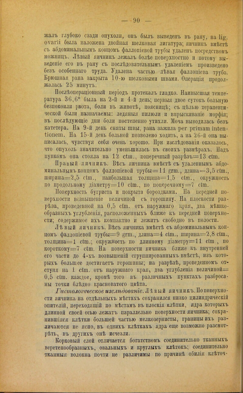 жалъ глубоко сзади опухоли, онъ былъ выведенъ въ рану, на \щ. оѵагіі была наложена двойная шелковая лигатура; яичникъ вмѣстѣ съ абдоминальньшъ концомъ фаллопіевой трубы удаленъ посредствомъ нолшицъ. Лѣвый яичникъ лежалъ болѣе поверхностно и потому вы- ведете его въ рану съ послѣдовательнымъ удаленіемъ произведено безъ особеннаго труда. Удалена частью лѣвая фаллопіева труба. Брюшная рана закрыта 10-ю шелковыми швами. Операдія продол- жалась 25 минутъ. Послѣопераціонный неріодъ протекалъ гладко. Наивысшая темпе- ратура 36,6° была на 2-й и 4-й день; нервыя двое сутокъ больную безпокоили рвота, боли въ животѣ, поясницѣ; съ цѣлью терапевти- ческой были назначаемы: ледяныя пилюли и впрыскиваніе морфія; въ послѣдующіе дни боли постепенно утихли. Моча выводилась безъ катетера. На 9-й день сняты швы, рана зажила рег ргіташ іігіеп- ііопет. На 15-й день больной позволено ходить, а на 26-й она вы- писалась, чувствуя себя очень хорошо. При изслѣдованіи оказалось, что опухоль значительно уменьшилась въ своихъ размѣрахъ. Надъ пупкомъ она стояла на 12 сын., поперечный разрѣзъ=13 с(т. Правый яичникъ. Вѣсъ яичника вмѣстѣ съ удаденнымъ абдо- минальньшъ концомъ фаллопіевой трубы=11 §га., длина=3,5 сіш., ширина=2,5 сіш., наибольшая толщина=1,5 скп., окружность по продольному діаметру=10 сіш., по поперечному=7 сіш. Поверхность бугриста и покрыта бороздками. На передней по- верхности всзвышеніе величиной съ горошину. На плоскости раз- рѣза, проведенной на 0,5 сіш. отъ наружнаго края, два мѣшко- образныхъ углубленія, расположенныхъ ближе къ передней поверхно- сти; содержимое ихъ компактно и лежитъ свободно въ полости. Лѣвый яичникъ. Вѣсъ яичника вмѣстѣ съ абдоминальнымъ кон- цомъ фаллоніевой трубы=9 §тт., длина=4 сіш., ширина=2,8 сіт., толщина=1 сіш.; окружность по длинному діаметру=11 сіш., по короткому^ сіш. На поверхности яичника ближе къ внутренней его части до 4-хъ возвышеній сгруппированныхъ вмѣстѣ, изъ кото- рыхъ большее достигаетъ горошины; на разрѣзѣ, проведенномъ от- ступя на 1 сіш. отъ наружнаго края, два углубленія величиной= 0,5 сіш. каждое, кромѣ того въ различныхъ пунктахъ разброса- ны точки блѣдно красноватого цвѣта. Гистологическое изслѣдованіеЛѣвый яичникъ. По поверхно- сти яичника на отдѣльныхъ мѣстахъ сохранился низко цилиндрическій эпителій, переходящій по мѣстамъ въ плоскія клѣтки, ядра которыхъ длинной своей осью лежатъ параллельно поверхности яичника; сохра- нившіяся клѣтки большей частью мелкозернисты, границы ихъ раз- личаются не ясно, въ однихъ клѣткахъ ядра еще возможно разсмот- рѣть, въ другихъ онѣ исчезли. Корковый слой отличается богатствомъ соединительно тканныхъ веретенообразныхъ, овальныхъ и круглыхъ клѣтокъ; соединительно тканныя волокна почти не различимы по причинѣ обилія клѣточ-