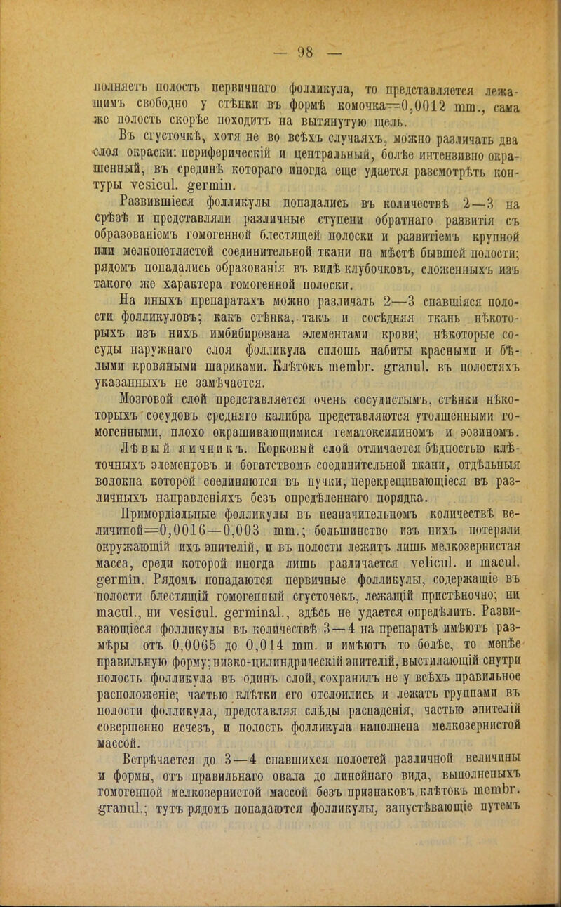 - 1)8 - нолняетъ полость первичнаго фолликула, то представляется лежа- щимъ свободно у стѣпки въ формѣ комочка—0,0012 тт., сама же полость скорѣе походитъ на вытянутую щель. Въ сгусточкѣ, хотя не во всѣхъ случаяхъ, можно различать два слоя окраски: периферическій и центральный, болѣе интензивно окра- шенный, въ срединѣ котораго иногда еще удается разсмотрѣть кон- туры ѵезісиі. ^егтіп. Развившіеся фолликулы попадались въ количествѣ 2—3 на срѣзѣ и представляли различные ступени обратнаго развитія съ образованіемъ гомогенной блестящей полоски и развитіемъ крупной или мелкоиѳтлистой соединительной ткани на мѣстѣ бывшей полости; рядомъ попадались образованія въ видѣ клубочковъ, сдоженныхъ изъ такого же характера гомогенной полоски. На иныхъ препаратахъ можно различать 2—3 спавшіяся поло- сти фолликуловъ; какъ стѣнка, такъ и сосѣдняя ткань нѣкото- рыхъ изъ нихъ имбибирована элементами крови; нѣкоторые со- суды наружнаго слоя фолликула сплошь набиты красными и бѣ- лыми кровяными шариками. Клѣтокъ шетЪг. ^гаіші. въ полостяхъ указанныхъ не замѣчается. Мозговой слой представляется очень сосудистымъ, стѣнки нѣко- торыхъ сосудовъ средняго калибра представляются утолщенными го- могенными, плохо окрашивающимися гематоксилиномъ и эозиномъ. Лѣвый яичникъ. Корковый слой отличается бѣдностью клѣ- точныхъ элементовъ и богатствомъ соединительной ткани, отдѣльныя волокна которой соединяются въ пучки, перекрещивающіеся въ раз- личныхъ направленіяхъ безъ опредѣленнаго порядка. Примордіальные фолликулы въ незначительномъ количествѣ ве- личиной=0,0016—0,003 шт.; большинство изъ нихъ потеряли окружающій ихъ эпителій, и въ полости леяштъ лишь мелкозернистая масса, среди которой иногда лишь различается ѵеіісиі. и шасиі. §'егшіп. Рядомъ попадаются первичные фолликулы, содержащіе въ полости блестящій гомогенный сгусточекъ, лежащій пристѣночно; ни шаспі., ни ѵезісиі. ^егюіпаі., здѣсь не удается опредѣлить. Разви- вающіеся фолликулы въ количествѣ 3 — 4 на препаратѣ имѣютъ раз- мѣры отъ 0,0065 до 0,014 шга. и имѣютъ то болѣе, то менѣе правильную форму; низко-цилиндрическій эпителій, выстилающій снутри полость фолликула въ одинъ слой, сохранилъ не у всѣхъ правильное располояіеніе; частью клѣтки его отслоились и леясатъ группами въ полости фолликула, представляя слѣды распаденія, частью эпителій совершенно исчезъ, и полость фолликула наполнена мелкозернистой массой. Встрѣчается до 3—4 спавшихся полостей различной величины и формы, отъ правильнаго овала до линейнаго вида, выполненыхъ гомогенной мелкозернистой массой безъ признаковъ.клѣтокъ піетЪг. §гаіш1.; тутъ рядомъ попадаются фолликулы, запустѣвающіе путемъ