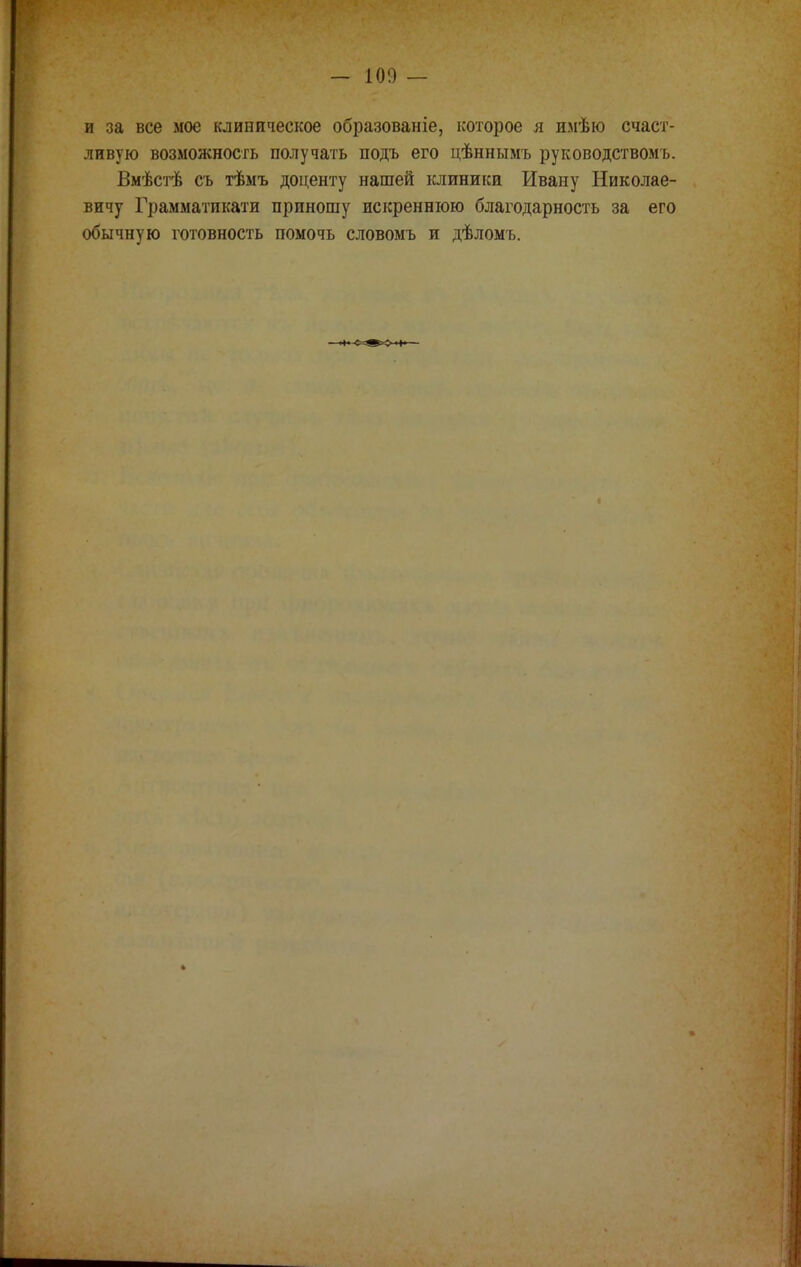 — 100 — и за все мое клиническое образованіе, которое я имѣю счаст- ливую возможность получать подъ его цѣннымъ руководствомъ. Вмѣстѣ съ тѣмъ доценту нашей клиники Ивану Николае- вичу Грамматикати приношу искреннюю благодарность за его обычную готовность помочь словомъ и дѣломъ.