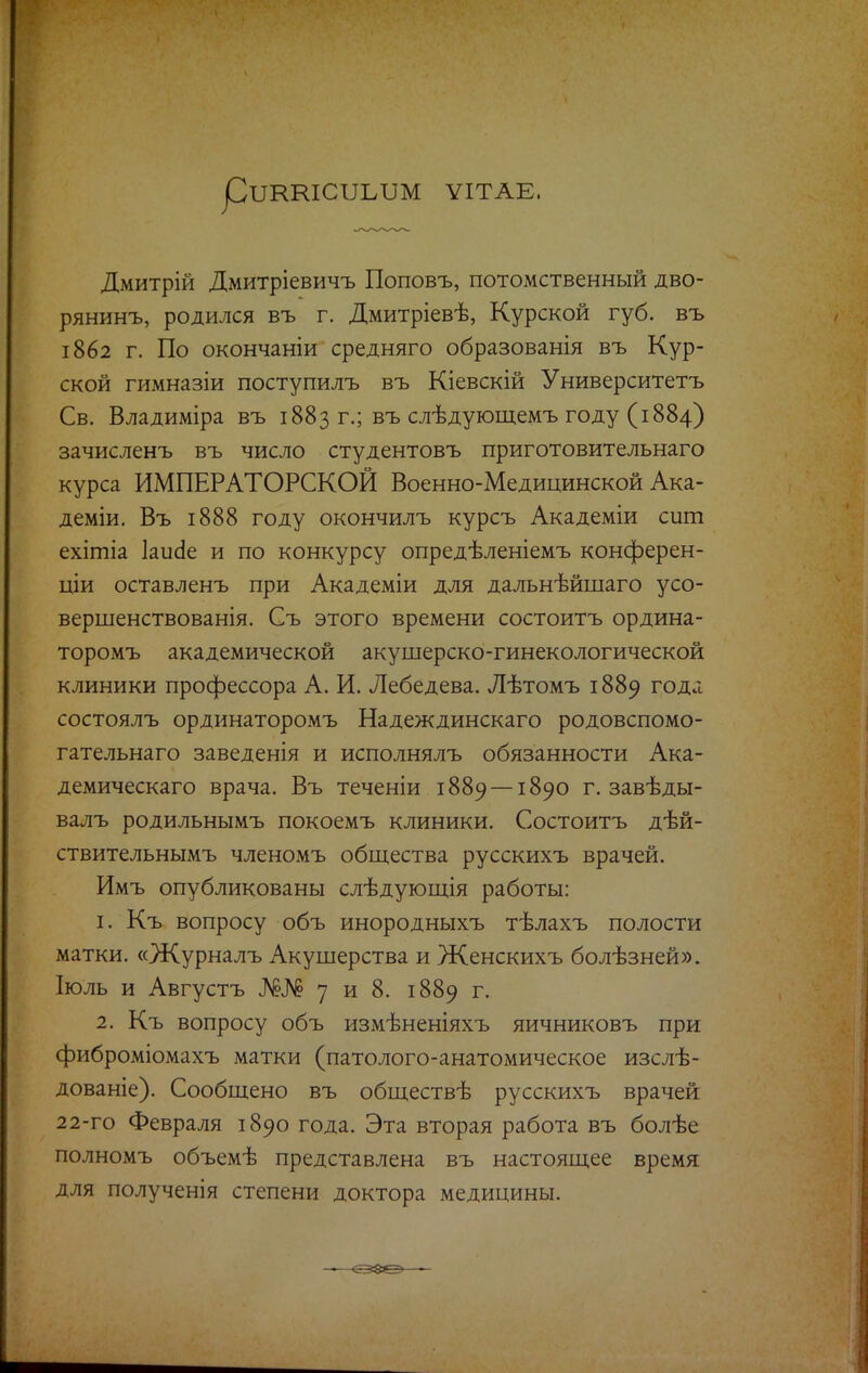 рІШШСІІЫШ ѴІТАЕ. Дмитрій Дмитріевичъ Поповъ, потомственный дво- рянинъ, родился въ г. Дмитріевѣ, Курской губ. въ 1862 г. По окончаніи средняго образованія въ Кур- ской гимназіи поступилъ въ Кіевскій Университетъ Св. Владиміра въ 1883 г.; въ слѣдующемъ году (1884) зачисленъ въ число студентовъ приготовительнаго курса ИМПЕРАТОРСКОЙ Военно-Медицинской Ака- деміи. Въ 1888 году окончилъ курсъ Академіи сит ехітіа Іаисіе и по конкурсу опредѣленіемъ конферен- ции оставленъ при Академіи для дальнѣйшаго усо- вершенствованія. Съ этого времени состоитъ ордина- торомъ академической акушерско-гинекологической клиники профессора А. И. Лебедева. Лѣтомъ 1889 годя состоялъ ординаторомъ Надеждинскаго родовспомо- гательнаго заведенія и исполнялъ обязанности Ака- демическаго врача. Въ теченіи 1889 —1890 г. завѣды- валъ родильнымъ покоемъ клиники. Состоитъ дѣй- ствительнымъ членомъ общества русскихъ врачей. Имъ опубликованы слѣдующія работы: 1. Къ вопросу объ инородныхъ тѣлахъ полости матки. «Журналъ Акушерства и Женскихъ болѣзней». Іюль и Августъ Ж№ 7 и 8. 1889 г. 2. Къ вопросу объ измѣненіяхъ яичниковъ при фиброміомахъ матки (патолого-анатомическое изслѣ- дованіе). Сообщено въ обществѣ русскихъ врачей 22-го Февраля 1890 года. Эта вторая работа въ болѣе полномъ объемѣ представлена въ настоящее время для полученія степени доктора медицины.