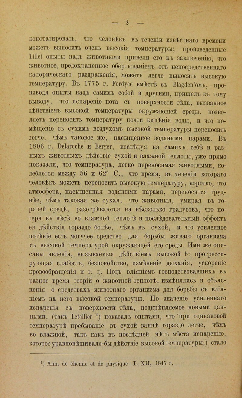 констатировать, что человѣкъ въ теченіи извѣстнаго в])емени можетъ выносить очень высокія температуры; произведенные Тіііѳі опыты надъ животными привели его къ заключение, что животное, предохраненное обертываніемъ отъ непосредственнаго калорическаго раздраженія, можетъ легче выносить высокую температуру. Въ 1775 г. Рогаусе вмѣстѣ съ Вк^еп'омъ, про- изводя опыты надъ самимъ собой и другими, пришелъ къ тому выводу, что испареніе пота съ поверхности тѣла, вызванное дѣйствіемъ высокой температуры окружающей среды, позво- ляетъ переносить температуру почти кипѣнія воды, и что по- мѣщеніе съ сухимъ воздухомъ высокой температуры переносить легче, чѣмъ таковое же, насыщенное водяными парами. Въ 1806 г. БеІагосЪе и Вег^ег, изслѣдуя на самихъ себѣ и раз- ныхъ животныхъ дѣйствіе сухой и влажной теплоты, уже прямо показали, что температура, легко переносимая животными, ко- леблется между 56 и 62° С, что время, въ теченіи котораго человѣкъ можетъ переносить высокую температуру, коротко, что атмосфера, насыщенная водяными парами, переносится труд- нѣе, чѣмъ таковая же сухая, что животныя, умирая въ го- рячей средѣ, разогрѣваются на нѣсколько градусовъ, что по- теря въ вѣсѣ во влажной теплотѣ и послѣдовательный эффектъ ея дѣйствія гораздо болѣе, чѣмъ въ сухой, и что усиленное потѣніе есть могучее средство для борьбы живаго организма съ высокой температурой окружающей его среды. Ими же опи- саны явленія, вызываемый дѣйствіемъ высокой 1°: прогресси- рующая слабость, безпокойство, измѣненіе дыханія, ускореніе кровообращенія и т. д. Подъ вліяніемъ господствовавшихъ въ разное время теорій о животной теплотѣ, измѣнялись и объяс- ненія о средствахъ животнаго организма для борьбы съ влія- ніемъ на него высокой температуры. Но значеніе усиленнаго испаренія съ поверхности тѣла, подкрѣпляемое новыми дан- ными, (такъ ЬеіеИіег ') показалъ опытами, что 'при одинаковой температурѣ пребываніе въ сухой ваннѣ гораздо легче, чѣмъ во влажной, такъ какъ въ послѣдней нѣтъ мѣста испаренію, которое уравновѣшивало-бы дѣйствіе высокой температуры;) стало Апп. йе сЬетіс еі сіе ркузіаие. Т. XII, 1845 г.