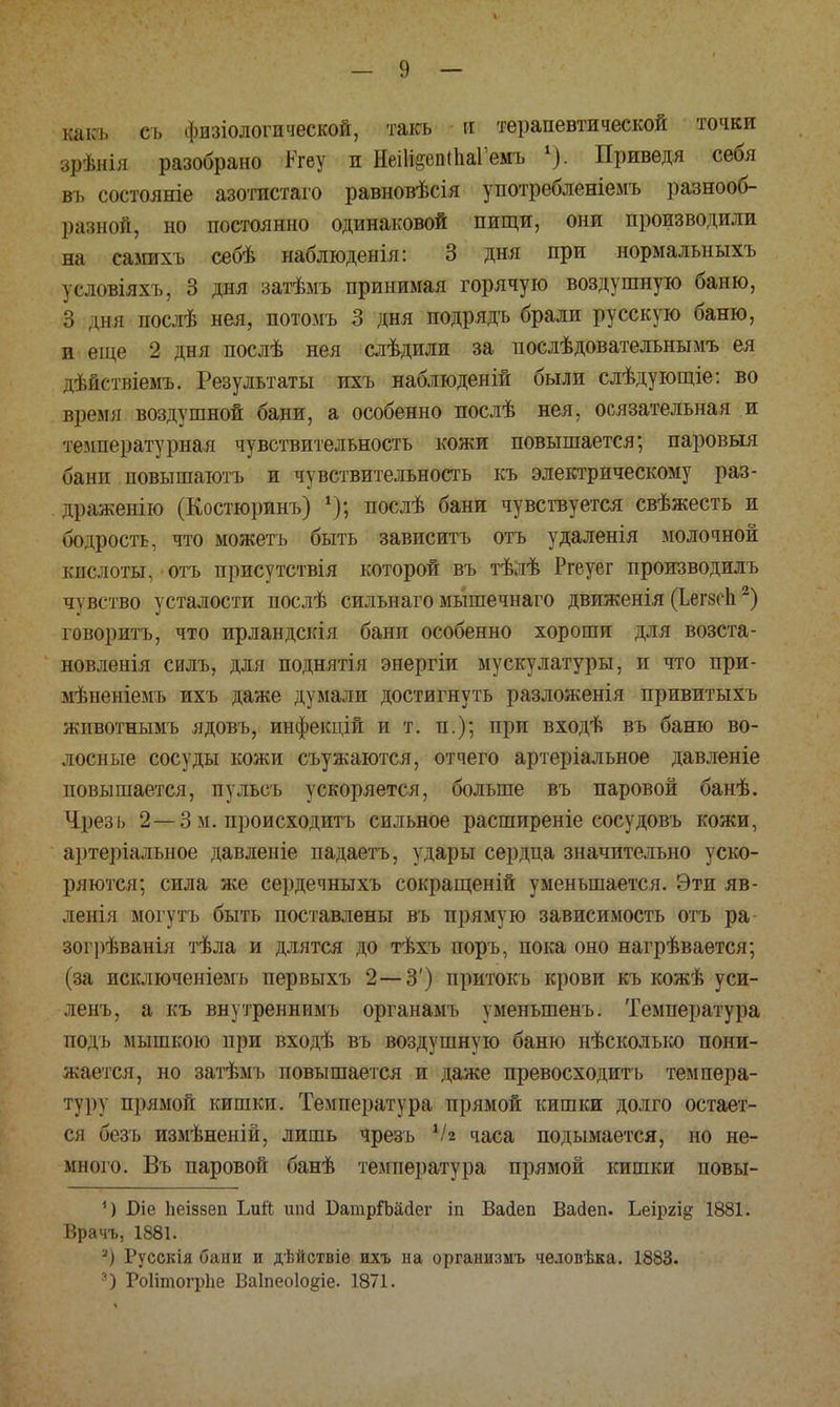 к-акь сь физіологической, такъ и терапевтической точки зрѣнія разобрано Кгеу и НеШеепіІіаГемъ 1). Приведя себя въ состояніе азотистаго равновѣсія употребленіемъ разнооб- разной, но постоянно одинаковой пищи, они производили на самихъ себѣ наблюденія: 3 дня при нормальныхъ ѵсшвіяхъ. 3 дня ізатѣмъ принимая горячую воздушную баню, 3 дня послѣ нея, потомъ 3 дня подрядъ брали русскую баню, и еще 2 дня послѣ нея слѣдили за послѣдователънымъ ея дѣйствіемъ. Результаты ихъ наблюденій были слѣдующіе: во время воздушной бани, а особенно послѣ нея, осязательная и температурная чувствительность кожи повышается; паровыя бани повышаютъ и чувствительность къ электрическому раз- драженію (Костюринъ) 4); послѣ бани чувствуется свѣжесть и иодрость, что можетъ быть завпсптъ отъ удаленія молочной кислоты, отъ присутствія которой въ тѣлѣ Ргеуег производилъ чувство усталости послѣ сильнаго мьішечнаго движеяія (ЪегзсЬ2) говорить, что ирландскія бани особенно хороши для возста- новленія силъ, для поднятія энергіи мускулатуры, и что при- мѣненіемъ ихъ даже думали достигнуть разложенія привитыхъ животнымъ ядовъ, инфекцій и т. п.); при входѣ въ баню во- лосные сосуды кожи съужаются, отчего артеріальное давленіе повышается, пульсъ ускоряется, больше въ паровой банѣ. Чрезь 2—3 м. происходить сильное расширеніе сосудовъ кожи, артеріалъное давленіе падаетъ, удары сердца значительно уско- ряются; сила же сердечныхъ сокращеній уменьшается. Эти яв- ленья могутъ быть поставлены въ прямую зависимость отъ ра зогрѣванія тѣла и длятся до тѣхъ поръ, пока оно нагрѣвается; (за исключеніемъ первыхъ 2—3') притокъ крови къ кожѣ уси- ленъ, а къ внутреннимъ органамъ уменыпенъ. Температура подъ мышкою при входѣ въ воздушную баню нѣсколько пони- жается, но затѣмъ повышается и даже превосходить темпера- тур) прямой кишки. Температура прямой кишки долго остает- ся безъ измѣненій, лишь чрезъ Ѵг часа подымается, но не- много. Въ паровой банѣ температура прямой кишки повы- 1) Біе Ьеіззеп ЬиЙ шісі ВатріМсІег іп Васіеп Васіеп. Ьеіргі^ 1881. Врачъ, 1881. а) Русскія бани и дѣйствіѳ ихъ на организмъ человѣка. 1883. а) Роіітогрпе Ваіпеоіо^іе. 1871.