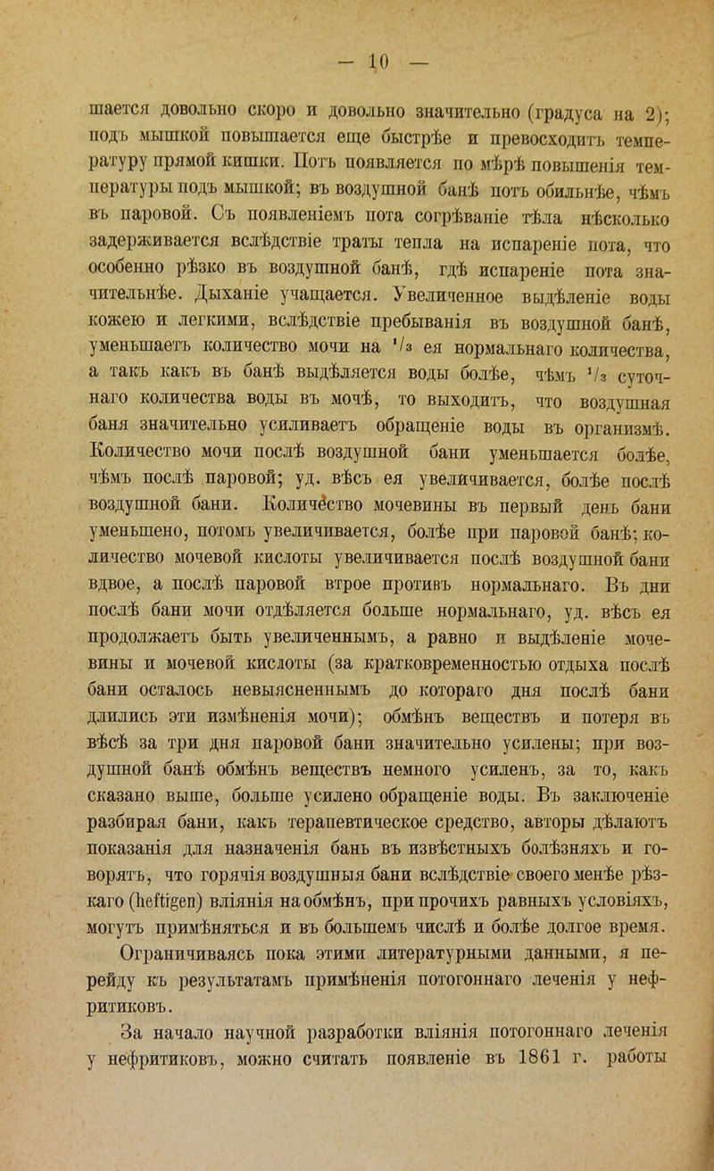 шается довольно скоро и довольно значительно (градуса на 2); подь мышкой повышается еще быстрѣе и превосходить темпе- ратуру прямой кишки. Потъ появляется по мѣрѣ повышенія тем- пературы подъ мышкой; въ воздушной банѣ потъ обильнѣе, чѣыъ въ паровой. Съ появленіемъ пота согрѣваніе тѣла нѣсколысо задерживается вслѣдствіе траты тепла на испареніе пота, что особенно рѣзко въ воздушной банѣ, гдѣ испареніе пота зна- чительнѣе. Дыханіе учащается. Увеличенное выдѣленіе воды кожею и легкими, вслѣдствіе пребыванія въ воздушной банѣ, уменьшаешь количество мочи на '/з ея нормальнаго количества, а такъ какъ въ банѣ выдѣляется воды болѣе, чѣмъ '/а суточ- наго количества воды въ мочѣ, то выходить, что воздушная баня значительно усиливаетъ обращеніе воды въ организмѣ. Количество мочи послѣ воздушной бани уменьшается болѣе, чѣмъ послѣ паровой; уд. вѣсъ ея увеличивается, болѣе послѣ воздушной бани. Количество мочевины въ первый день бани уменьшено, потомъ увеличивается, болѣе при паровой банѣ; ко- личество мочевой кислоты увеличивается послѣ воздушной бани вдвое, а послѣ паровой втрое противъ нормальнаго. Въ дни послѣ бани мочи отдѣляется больше нормальнаго, уд. вѣсъ ея продолжаетъ быть увеличеннымъ, а равно и выдѣленіе моче- вины и мочевой кислоты (за кратковременностью отдыха послѣ бани осталось невыясненнымъ до котораго дня послѣ бани длились эти измѣненія мочи); обмѣнъ веществъ и потеря въ вѣсѣ за три дня паровой бани значительно усилены; при воз- душной банѣ обмѣнъ веществъ немного усиленъ, за то, какъ сказано выше, больше усилено обращеніе воды. Въ заключеніе разбирая бани, какъ терапевтическое средство, авторы дѣлаютъ показанія для назначенія бань въ извѣстныхъ болѣзняхъ и го- ворятъ, что горячія воздушныя бани вслѣдствіе своего менѣе рѣз- каго (пент^еп) вліянія наобмѣнъ, припрочихъ равныхъ условіяхъ, могутъ примѣняться и въ болыпемъ числѣ и болѣе долгое время. Ограничиваясь пока этими литературными данными, я пе- рейду къ результатамъ примѣненія потогоннаго леченія у неф- ритиковъ. За начало научной разработки вліянія потогоннаго леченія у нефритиковъ, можно считать появленіе въ 1861 г. работы