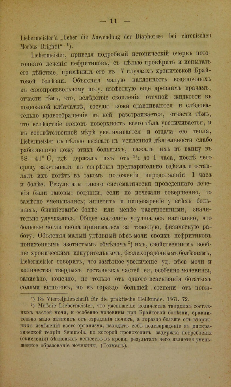 ІлеЬегте-івІвгЪ „ІІеЪег (Не Атѵеік1іш& Йѳг БіарЬогеве Ьеі сЬгопіксЬеіі МогЬиз Вгі§Ша ІлеЬешеізіег, приведя подробный историческій очеркъ пото- гоннаго леченія нефритиковъ, съ цѣлью провѣрить и испытать его дѣйствіе, примѣнилъ его въ 7 случаяхъ хронической Брай- товой болѣзни. Объясняя малую наклонность водяночныхъ къ самопроизвольному поту, извѣстную еще древнимъ врачамъ, отчасти тѣмъ, что, вслѣдствіе скопленія отечной жидкости въ подкожной клѣтчаткѣ, сосуды кожи сдавливаются и слѣдова- тельно кровообращеніе въ ней разстраивается, отчасти тѣмъ, что вслѣдствіе отековъ поверхность всего тѣла увеличивается, и въ соотвѣтственной мѣрѣ увеличивается и отдача ею тепла, ІдеЪегтеізівг съ цѣлъю вызвать къ усиленной деятельности слабо работающую кожу этихъ больныхъ, сажалъ ихъ въ ванну въ 38—41° С, гдѣ держалъ ихъ отъ Ч* до 1 часа, послѣ чего сряду закут ывалъ въ согрѣтыя предварительно одѣяла и остав- лялъ ихъ потѣть въ такомъ положеніи впродолженіи 1 часа и болѣе. Результаты такого систематически проведеннаго лече- нія были таковы: водянки, если не исчезали совершенно, то замѣтно уменьшались; аппетитъ и пищевареніе у всѣхъ боль- ныхъ, бывшіеранѣе болѣе или менѣе разстроенными, значи- тельно улучшались. Общее состояніе улучшалось настолько, что больные могли снова приниматься за тяжелую, физическую ра- боту. Объясняя малый удѣльный вѣсъ мочи своихъ нефритиковъ пониженнымъ азотистымъ обмѣномъ2) ихъ, свойственнымъ вооб- ще хроническимъ изнурительнымъ, безлихорадочнымъболѣзнямъ, ЬіеЬегшеізіег говорить, что замѣтное увеличеніе уд. вѣса мочи и количества твердыхъ составныхъ частей ея, особенно мочевины, зависѣло, конечно, не только отъ одного всасыванія богатыхъ солями выпотовъ, но въ гораздо большей степени огь повы- *) Въ ѴіегіеЦаЬгзсЬгіГѣ Гйг сііе ргакіізсЬе Неіікипсіе. 1861. 72. а) Мнѣніе ІЛеЬегтеівІег, что уменыпеніе количества твердыхъ состав- аыхъ частей мочи, и особенпо мочевины при Брайтовой болѣзни, сравни- тельно мало зависитъ отъ страданія почекъ, а гораздо больше отъ вторич- ныхъ измѣненій всего организма, находитъ себѣ нодтвержденіе въ дискра- зической теоріи Зеттоіа, по которой происходитъ задержка потребленія (окисленія) бѣлковыхъ веществъ въ крови, результатъ чего является умень- шенное образованіе мочевины. (Дохманъ).