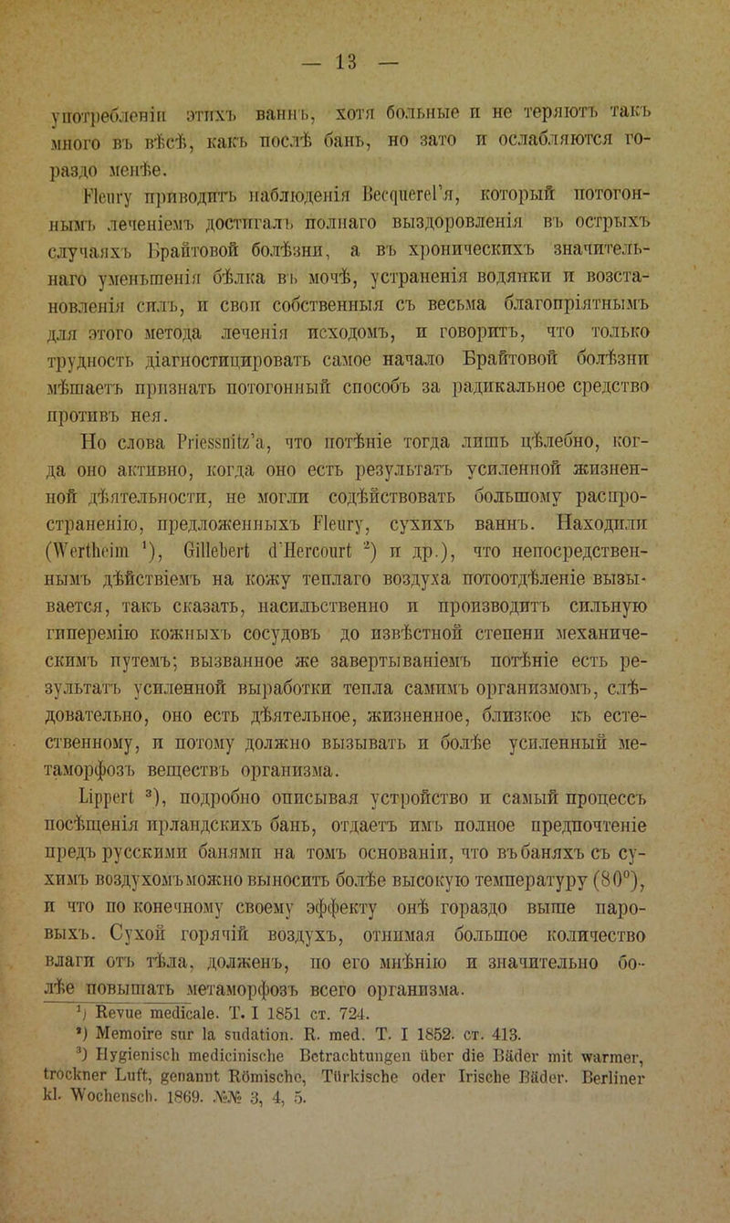 — 13 — употреблены этпхъ ваннъ, хотя больные и не теряютъ такъ много въ вѣсѣ, какъ нослѣ бань, но зато и ослабляются го- раздо менѣе. ККмігу приводить наблюдения І.ес^иегеГя, который потогон- нымъ леченіемъ достпгалъ полиаго выздоровленія въ острыхъ случанхі, 1 фантовой болѣзни, а въ хроническихъ значитель- наго уменьшены бѣлка въ мочѣ, устранены водянки и возста- новленія снлъ, и своп собственный съ весьма благопріятнымъ для этого метода леченія исходомъ, и говорить, что только трудность діагностицировать самое начало Брайтовой болѣзии чѣшаетъ признать потогонный способъ за радикальное средство протнвъ нея. Но слова РпеззпНг'а, что потѣніе тогда лишь цѣлебно, ког- да оно активно, когда оно есть результатъ усиленной жизнен- ной деятельности, не могли содействовать большому распро- страненно, предложенныхъ РІеіігу, сухихъ ваннъ. Находили | \Ѵі ітІиіпі Оіііеізегі <і'Негсоиг1 2) и др.), что непосредствен- нымъ дѣйствіемъ на кожу теплаго воздуха иотоотдѣленіе вызы- вается, такъ сказать, насильственно и производить сильную гиперемію кожныхъ сосудовъ до пзвѣстной степени механиче- скимъ путемъ; вызванное же завертываніемъ потѣніе есть ре- зультатъ усиленной выработки тепла сампмъ организмомъ, слѣ- довательно, оно есть дѣятельное, жизненное, близкое къ есте- ственному, и потому должно вызывать и болѣе усиленный ме- таморфозъ веществъ организма. Ілррегі 3), подробно описывая устройство и самый процессъ посѣщенія ирландскихъ бань, отдаетъ имъ полное предпочтеніе предъ русскими банями на томъ основаніи, что въбаняхъ съ су- химъ воздухомъможно выносить болѣе высокую температуру (80°), и что по конечному своему эффекту онѣ гораздо выше паро- выхъ. Сухой горячій воздухъ, отнимая большое количество влаги отъ тѣла, долженъ, по его мнѣнію и значительно бо- лѣе повышать метаморфозъ всего организма. 1) Кеѵиё тейісаіе. Т. I 1851 ст. 724. ») Метоіге зиг 1а зікіаііоп. К. тей. Т. I 1852. ст. 413. 3) Ну(?іепІ5СІі тесІісіпізсЬе ВсІгасЫипдеп ііЬег Йіе ВаЧІег тіі \ѵаггаег, Ігоскпег Ьий, ^епаппі; КбтізсЬе, ТіІгкізсЪе оДег ІгізсЬе Вйгіег. Вегііпег