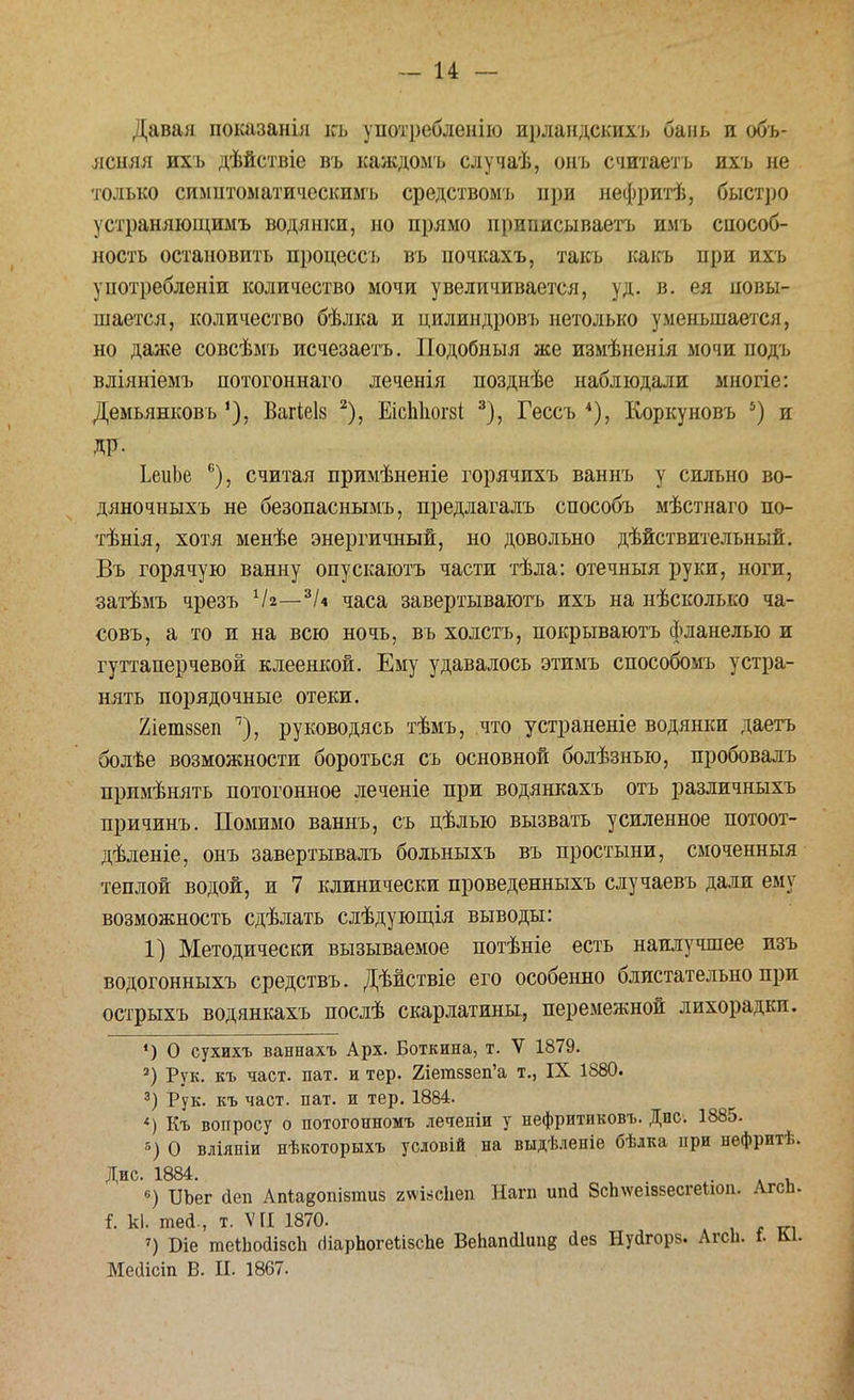 Давая показанія къ употребление ирландскихъ бань и объ- ясняя ихъ дѣйствіе въ каждомъ случаѣ, онъ считаетъ ихъ не только симптоыатическимъ средствомъ при нефритѣ, быстро устраняющимъ водянки, но прямо приписываетъ имъ способ- ность остановить процессъ въ почкахъ, такъ какъ при ихъ употребленіи количество мочи увеличивается, уд. в. ея повы- шается, количество бѣлка и цилиндровъ нетолько уменьшается, но даже совсѣмъ исчезаетъ. Подобныя же измѣненія мочи подъ вліяніемъ потогоннаго леченія позднѣе наблюдали многіе: Демьянковъ Вагіеіз 2), ЕісЫюгзі 3), Гессъ 4), Коркуновъ 5) и ДР- ЬеиЬе с), считая примѣненіе горячихъ ваннъ у сильно во- дяночныхъ не безопаснымъ, предлагалъ способъ мѣстнаго по- тѣнія, хотя менѣе энергичный, но довольно действительный. Въ горячую ванну опускаютъ части тѣла: отечныя руки, ноги, затѣмъ чрезъ 1Ы—йи часа завертываютъ ихъ на нѣсколько ча- совъ, а то и на всю ночь, въ холстъ, покрываютъ фланелью и гуттаперчевой клеенкой. Ему удавалось этимъ способомъ устра- нять порядочные отеки. 2іет88еп '), руководясь тѣмъ, что устраненіе водянки даетъ болѣе возможности бороться съ основной болѣзнью, пробовалъ прпмѣнять потогонное леченіе при водянкахъ отъ различныхъ причинъ. Помимо ваннъ, съ цѣлью вызвать усиленное потоот- дѣленіе, онъ завертывалъ больныхъ въ простыни, смоченныя теплой водой, и 7 клинически проведенныхъ случаевъ дали ему возможность сдѣлать слѣдующія выводы: 1) Методически вызываемое потѣніе есть наилучшее изъ водогонныхъ средствъ. Дѣйствіе его особенно блистательно при острыхъ водянкахъ послѣ скарлатины^ перемежной лихорадки. *) О сухихъ ваннахъ Арх. Боткина, т. V 1879. 2) Рук. къ част. пат. и тер. 2іетззеп'а т., IX 1880. 3) Рук. къ част. пат. и тер. 1884. *) Къ вопросу о потогонномъ лечепіи у нефритиковъ. Дис. 1885. в) О вліяніи нѣкоторыхъ условій на выдѣленіе бѣлка при нефритѣ. Дис. 1884. . . 6) БЬег йеп Апіавопібпгав гтзсііеіі Нагп ипй 8сп\ѵеіззесгеИоп. Агсь. і. к), шей., т. VII 1870. , ^ ') Біе теІЬойіасЬ (Ііарпогекізспе ВеЬапйІипв Дез Нуйгорз. Агсіі. ѣ &і. Меііісіп В. И. 1867.
