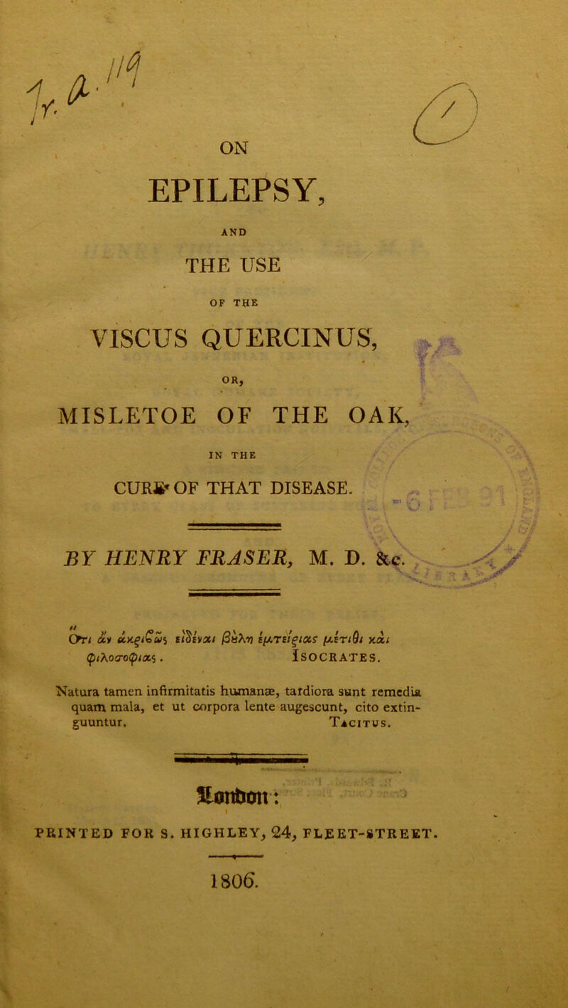 'Z A y. ^ //^ ON \ ; - •/ EPILEPSY, AND THE USE OF THE VISCUS QUERCINUS, OR, MISLETOE OF THE OAK, IN THE CURfi* OF THAT DISEASE. (F* \ BY HENRY FRASER, M. D. &c. A - :v ' ' ' ' t k 5* .jf* On <£» dtx.giGv'i u^ivxi (3ts\r) iprilgiots (aItiQi xou ip<Xoo-o<p<a$. Isocrates. Natura tamen infirmitatis humanae, tafdiora sunt remcdia quam mala, et ut corpora lente augescunt, cito extin- guuntur. Tacitus. , ?ir;r ) &cO Uonfron: i PRINTED FOR S. HIGHLEY, 24, FLEET-STREET. 1806.