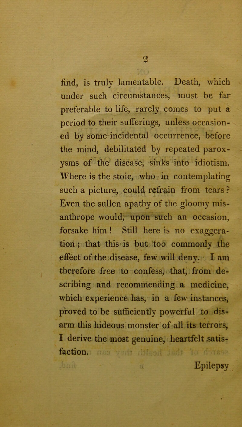 find, is truly lamentable. Death, which under such circumstances, must be far preferable to life, rarely comes to put a period to their sufferings, unless occasion- ed by some incidental occurrence, before the mind, debilitated by repeated parox- ysms of the disease, sinks into idiotism. Where is the stoic, who in contemplatin such a picture, could refrain from tears Even the sullen apathy of the gloomy mis- anthrope would, upon such an occasion, forsake him ! Still here is no exaggera- tion ; that this is but too commonly the effect of the disease, few will deny. I am i therefore free to confess, that, from de- scribing and recommending a medicine, which experience has, in a few instances, proved to be sufficiently powerful to dis- arm this hideous monster of all its terrors, faction. Epilepsy tJO