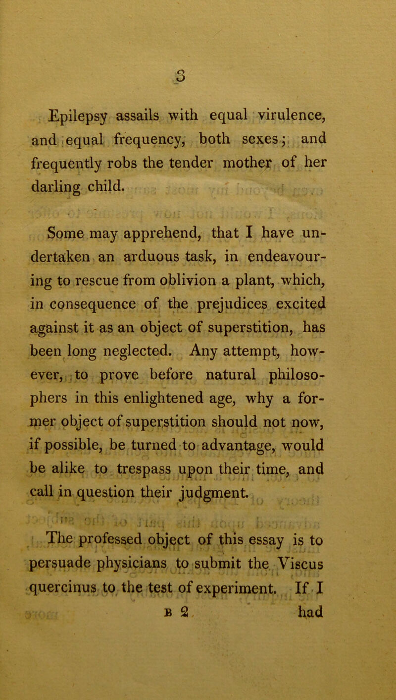 Epilepsy assails with equal virulence, and equal frequency, both sexes; and frequently robs the tender mother of her darling child. Some may apprehend, that I have un- dertaken an arduous task, in endeavour- ing to rescue from oblivion a plant, which, in consequence of the prejudices excited against it as an object of superstition, has been long neglected. Any attempt, how- ever, to prove before natural philoso- phers in this enlightened age, why a for- mer object of superstition should not now, if possible, be turned to advantage, would be alike to trespass upon their time, and call in question their judgment. ''l[ i-O .iiii'i chi* ;Ifl; U l .•;/ ; ■ The professed object of this essay is to persuade physicians to submit the Viscus quercinus to the test of experiment. If I b 2 had