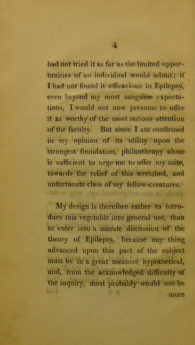 had not tried it as far as the limited oppor- tunities of an individual would admit; if I had not found it efficacious in Epilepsy, even beyond my most sanguine expecta- tions, I would not now presume to offer it as worthy of the most serious attention of the faculty. But since I am confirmed in my opinion of its utility upon the Strongest foundation, philanthropy alone is sufficient to urge me to offer my mite, towards the relief of this vrretched, and * unfortunate class of my fellow-creatures. : , c c - J 13 My design is therefore rather to intro- duce this vegetable into general use, than to enter into a minute discussion of the theory of Epilepsy, because any thing advanced upon this part of the subject must be in a great measure hypothetical, and, from the acknowledged difficulty of the inquiry, most probably would not be more