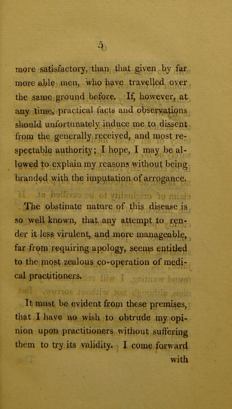 more satisfactory, than that given by far more able men, who have travelled over the same ground before. If, however, at any time, practical facts and observations should unfortunately induce me to dissent from the generally received, and most re- spectable authority; I hope, I may be al-, lowed to explain my reasons without being branded with the imputation of arrogance. - 4js belh/j-u .. t-i pibai 70 'to nihdo The obstinate nature of this disease is so well known, that any attempt to ren- der it less virulent, and more manageable, far from requiring apology, seems entitled to the most zealous co-operation of medi- cal practitioners. ; ....... It must be evident from these premises, that I have no wish to obtrude my opi- nion upon practitioners without suffering them to try its validity, I come forward with