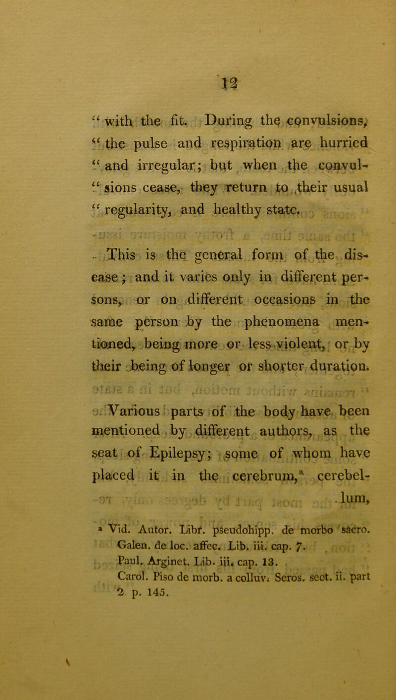 “ with the fit. During the convulsions, the pulse and respiration are hurried “ and irregular; but when the convul- “ sions cease, they return to .their usual “ regularity, and healthy state. -Ui'M ?}•;:. •' • *0‘lf 'iiii ; ; This is the general form of the dis- ease ; and it varies only in different per- sons, or on different occasions in the same person by the phenomena men- tioned, being more or less violent, or by their being of longer or shorter duration. ‘ £ id :; i. - • fiH . 'fU J. i j 17' ;; .•, j. . ' Various parts of the body have been mentioned , by different authors, as the seat of Epilepsy; some of whom have placed it in the cerebrum,a cerebel- • lum, * Vid. Autor. Libf. pseudohipp. de rnorbo sacro. Galen, de loc. affec. Lib. iii. cap. 7- Paul. Arginet. Lib. iii. cap. 13. Carol. Piso de morb. a colluv; Seros. sect. ii. part 2 p. 145.