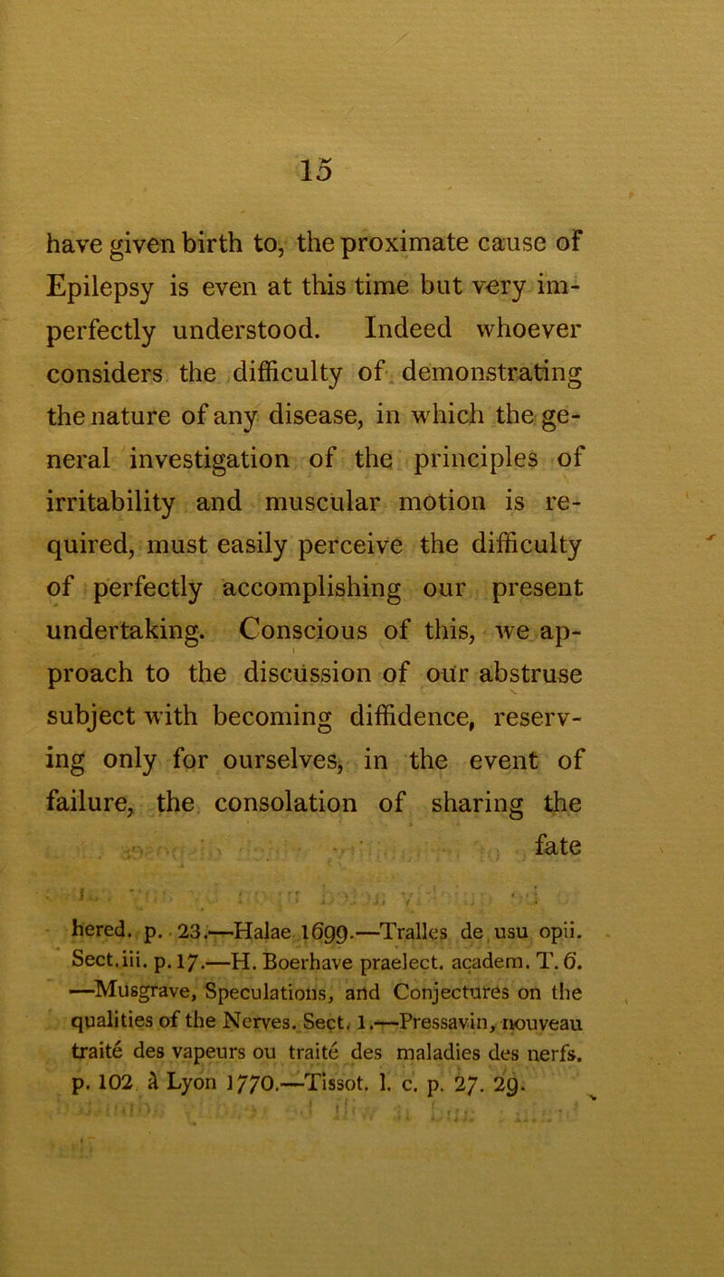 have given birth to, the proximate cause of Epilepsy is even at this time but very im- perfectly understood. Indeed whoever considers the difficulty of demonstrating the nature of any disease, in which the ge- neral investigation of the principles of irritability and muscular motion is re- quired, must easily perceive the difficulty of perfectly accomplishing our present undertaking. Conscious of this, we ap- proach to the discussion of our abstruse subject with becoming diffidence, reserv- ing only for ourselves, in the event of failure, the consolation of sharing the fate hered. p. 23.—Halae 1699.—Tralles de usu opii. Sect.iii. p. 17.—H. Boerhave praelect. academ. T. 6. —Musgrave, Speculations, and Conjectures on the qualities of the Nerves. Sect, 1.—Pressavin, nouveau traite des vapeurs ou traite des maladies des nerfs. p. 102 k Lyon 1770.—Tissot. 1. c. p. 27. 29.