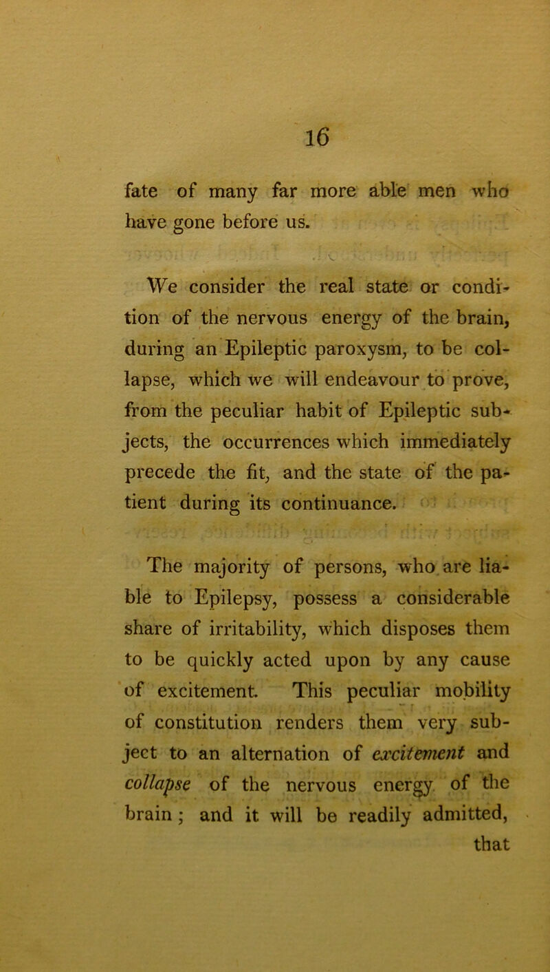 fate of many far more able men who have gone before us. ' We consider the real state or condi- tion of the nervous energy of the brain, during an Epileptic paroxysm, to be col- lapse, which we will endeavour to prove, from the peculiar habit of Epileptic sub- jects, the occurrences which immediately precede the fit, and the state of the pa- tient during its continuance. The majority of persons, who are lia- ble to Epilepsy, possess a considerable share of irritability, w-hich disposes them to be quickly acted upon by any cause of excitement This peculiar mobility of constitution renders them very sub- ject to an alternation of excitement and collapse of the nervous energy of the brain ; and it will be readily admitted, that