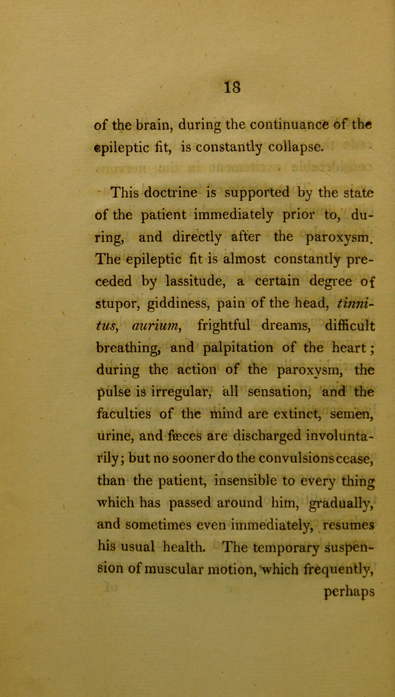 of the brain, during the continuance of the epileptic fit, is constantly collapse. - This doctrine is supported by the state of the patient immediately prior to, du- ring, and directly after the paroxysm. The epileptic fit is almost constantly pre- ceded by lassitude, a certain degree of stupor, giddiness, pain of the head, tinni- tus■, aurium, frightful dreams, difficult breathing, and palpitation of the heart; during the action of the paroxysm, the pulse is irregular, all sensation, and the faculties of the mind are extinct, semen, urine, and freces are discharged involunta- rily; but no sooner do the convulsions cease, than the patient, insensible to every thing which has passed around him, gradually, and sometimes even immediately, resumes his usual health. The temporary suspen- sion of muscular motion, which frequently, perhaps