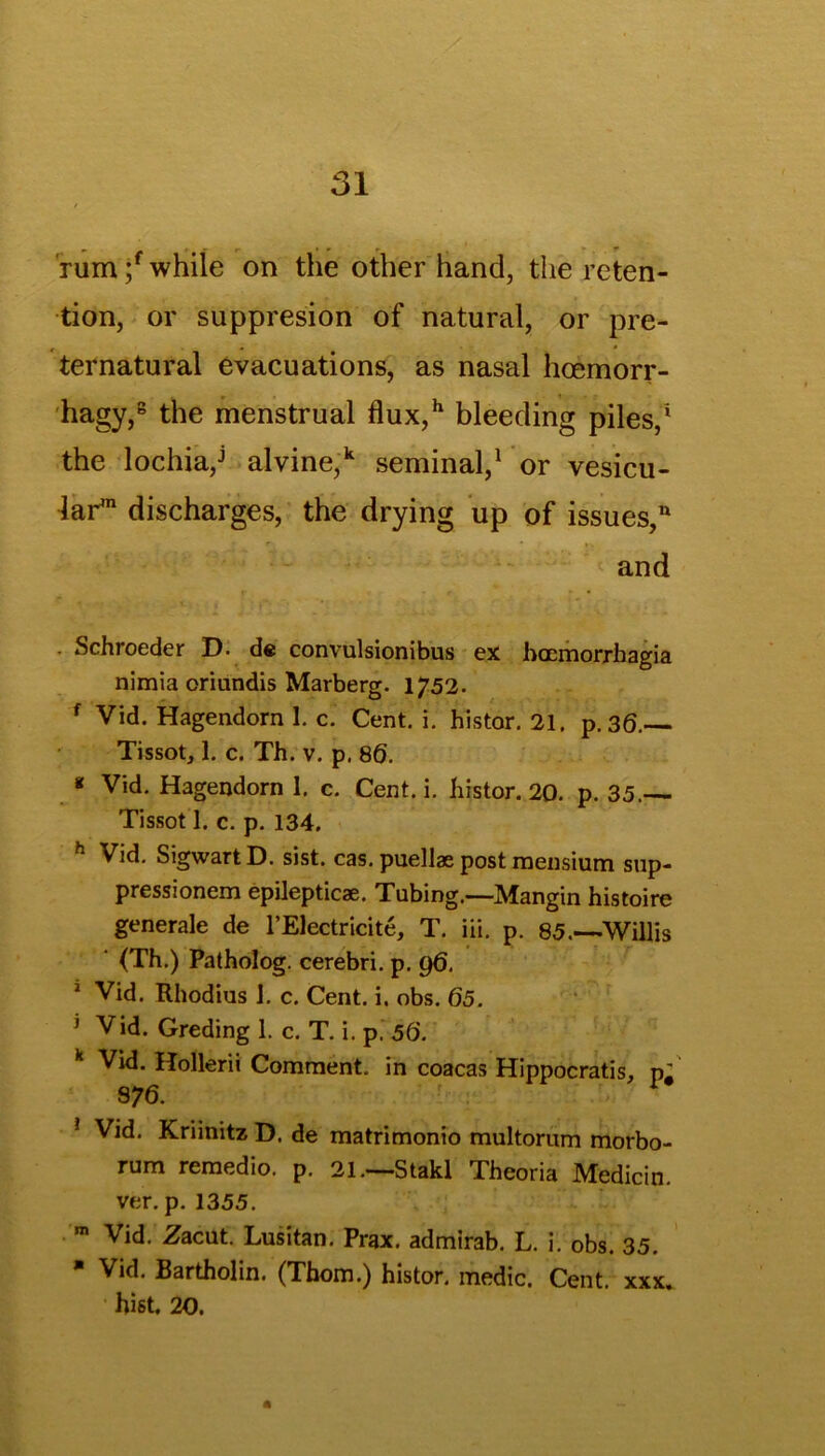 , - • » r- • rum ;f while on the other hand, the reten- tion, or suppresion of natural, or pre- ternatural evacuations, as nasal hoemorr- hagy,8 the menstrual flux,h bleeding piles,1 the lochia,J alvine,k seminal,1 or vesicu- lar1 discharges, the drying up of issues/ and . Schroeder D- de convulsionibus ex haemorrhagia nimia oriundis Marberg. 1752. f Vid. Hagendorn I. c. Cent. i. histor. 21. p. 36.— Tissot, 1. c. Th. v. p. 86. * Vid. Hagendorn 1. c. Cent. i. histor. 20. p. 35.— Tissot 1. c. p. 134. h Vid. SigwartD. sist. cas. puellae post mensium sup- pressionem epilepticae. Tubing.—Mangin histoire generale de l’Electricite, T. iii. p. 85.—Willis (Th.) Patholog. cerebri, p. 96, 1 Vid. Rhodius 1. c. Cent. i. obs. 65. 1 Vid. Greding 1. c. T. i. p. 56. k Vid. Hollerii Comment, in coacas Hippocratis, pi 876. * Vid. Kriinitz D. de matrimonio multorum morbo- rum remedio. p. 21.—Stakl Theoria IVtedicin. ver. p. 1355. m Vid. Zacut. Lusitan. Prax. admirab. L. i. obs. 35. * Vid. Bartholin. (Thom.) histor. medic. Cent. xxx. hist. 20.