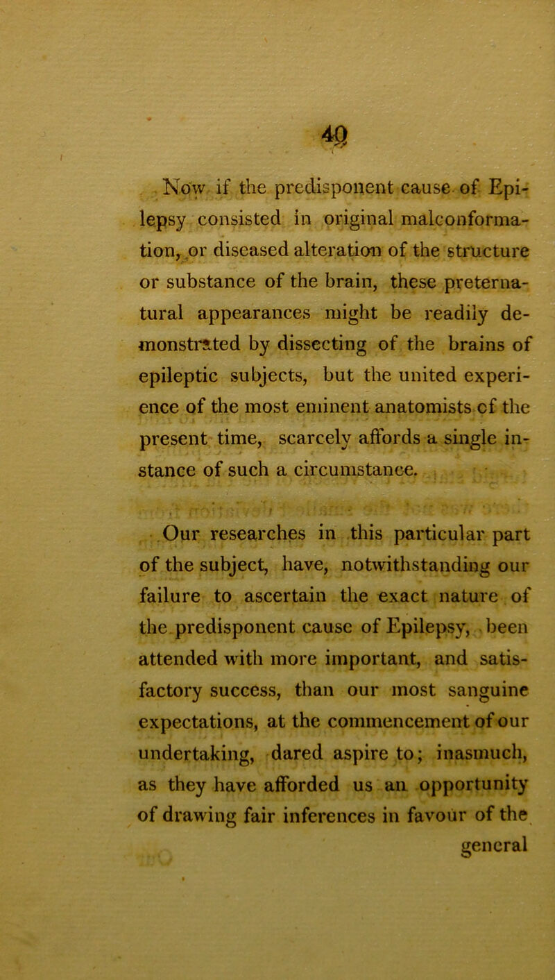 Now if the predisponent cause of Epi- lepsy consisted in original malconforma- tion, or diseased alteration of the structure or substance of the brain, these preterna- tural appearances might be readily de- monstrated by dissecting of the brains of epileptic subjects, but the united experi- ence of the most eminent anatomists cf the present time, scarcely affords a single in- stance of such a circumstance. Our researches in this particular part of the subject, have, notwithstanding our failure to ascertain the exact nature of the predisponent cause of Epilepsy, been attended with more important, and satis- factory success, than our most sanguine expectations, at the commencement of our undertaking, dared aspire to; inasmuch, as they have afforded us an opportunity of drawing fair inferences in favour of the general