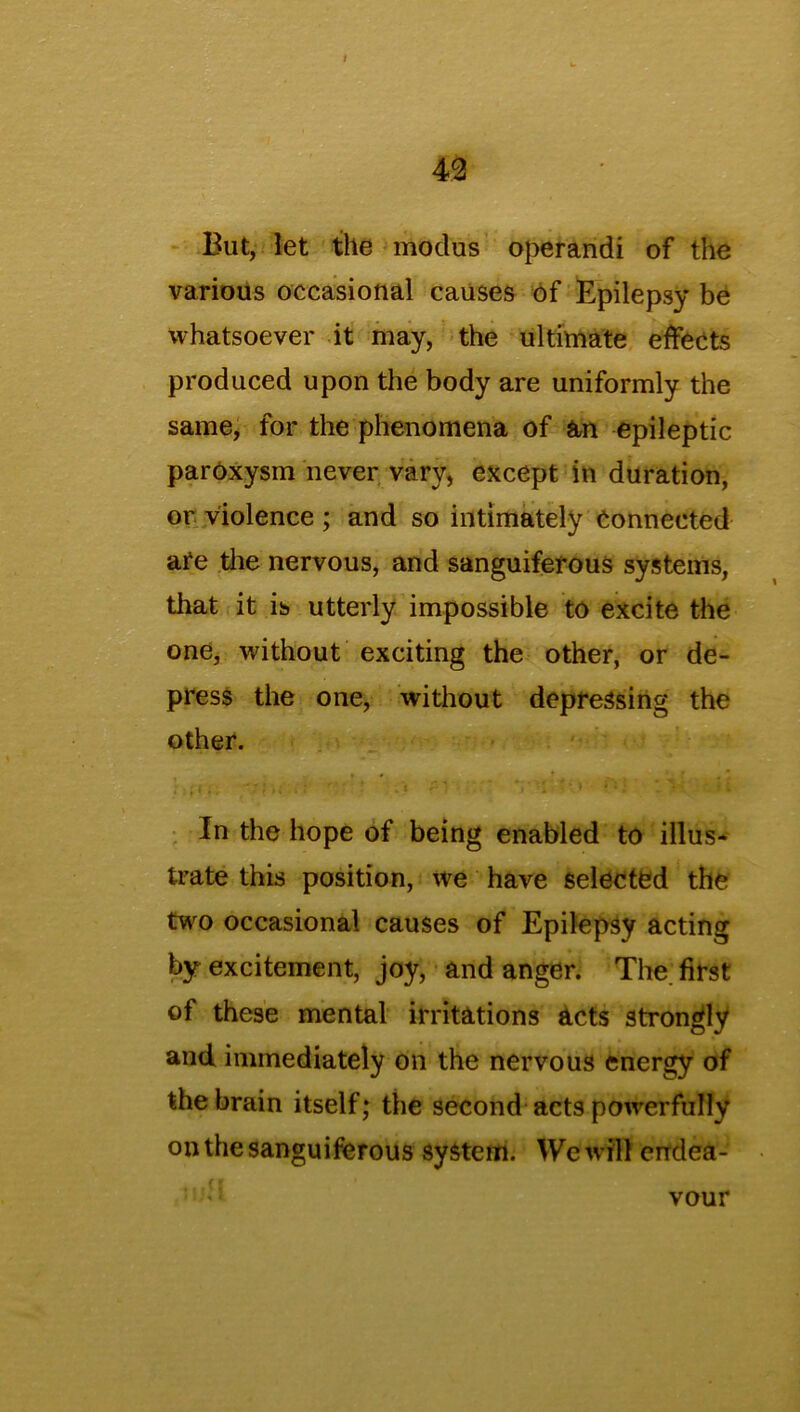 I m But, let the modus operandi of the various occasional causes of Epilepsy be whatsoever it may, the ultimate effects produced upon the body are uniformly the same, for the phenomena of an epileptic paroxysm never vary, except in duration, or violence ; and so intimately Connected are the nervous, and sanguiferous systems, that it is utterly impossible to excite the one, without exciting the other, or de- press the one, without depressing the other. • * * ' . * In the hope of being enabled to illus- trate this position, we have selected the two occasional causes of Epilepsy acting by excitement, joy, and anger. The. first of these mental irritations acts strongly and immediately on the nervous energy of the brain itself; the second acts powerfully on the sanguiferous system. We will endea-