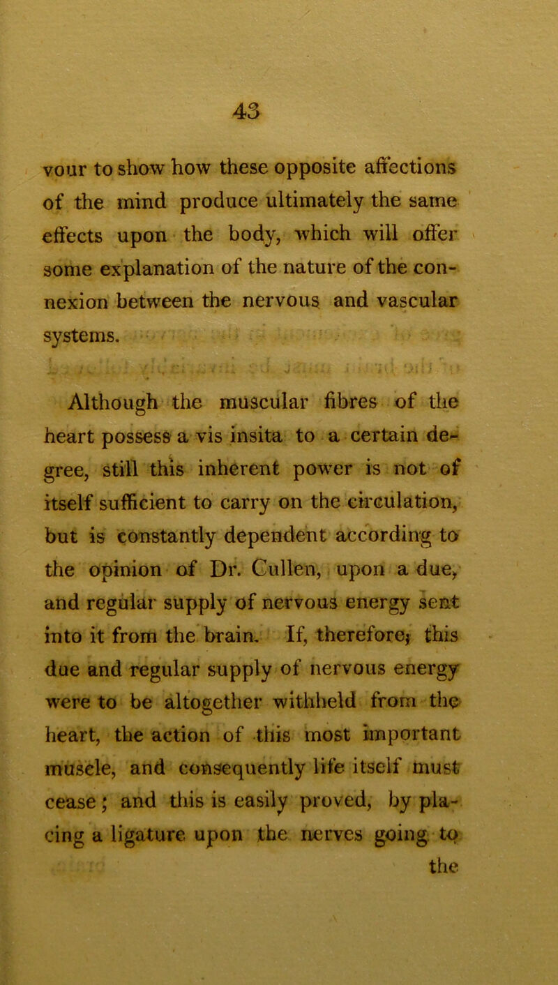 vour to show how these opposite affections of the mind produce ultimately the same effects upon the body, which will offer some explanation of the nature of the con- nexion between the nervous and vascular systems. » * t « f » r , « _ i ; , •• VJ J .i • ' V! ‘iiU «I Although the muscular fibres of the heart possess a vis insita to a certain de- gree, still this inherent power is not of itself sufficient to carry on the circulation, but is constantly dependent according to the opinion of Dr. Cullen, upon a due, and regular supply of nervous energy sent into it from the brain. If, therefore} this due and regular supply of nervous energy were to be altogether withheld from the heart, the action of this most important muscle, and consequently life itself must cease; and this is easily proved, by pla- cing a ligature upon the nerves going to the