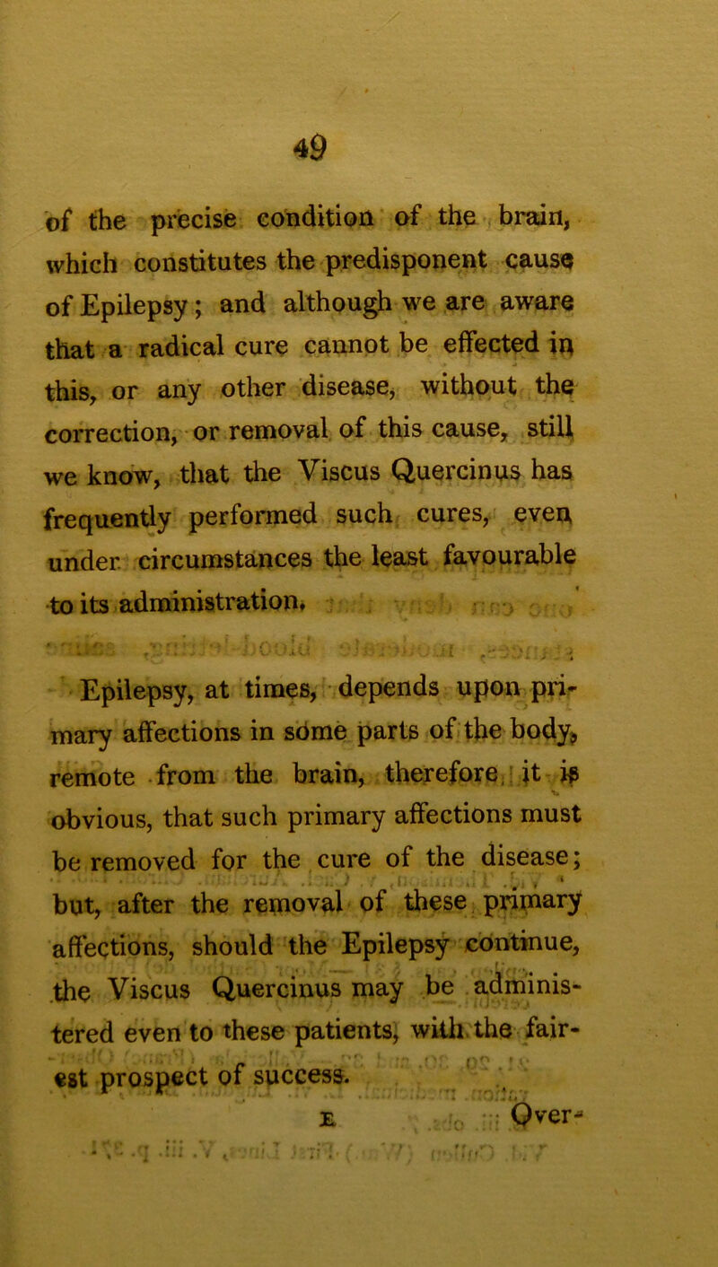 of the precise condition of the brain, which constitutes the predisponent cause of Epilepsy; and although we are aware that a radical cure cannot be effected in this, or any other disease, without the correction, or removal of this cause, still we know, that the Viscus Quercinus has frequently performed such cures, even under, circumstances the least favourable to its administration. Epilepsy, at times, depends upon pri- mary affections in sbme parts of the body* remote from the brain, therefore, it i$ obvious, that such primary affections must be removed for the cure of the disease; «'n * m... r .t-.V • but, after the removal of these primary affections, should the Epilepsy continue, the Viscus Quercinus may be adminis- tered even to these patients, with the fair- ~ t {!., . ■,r. 1 p*> * est prospect of success. e .v, Qver- t