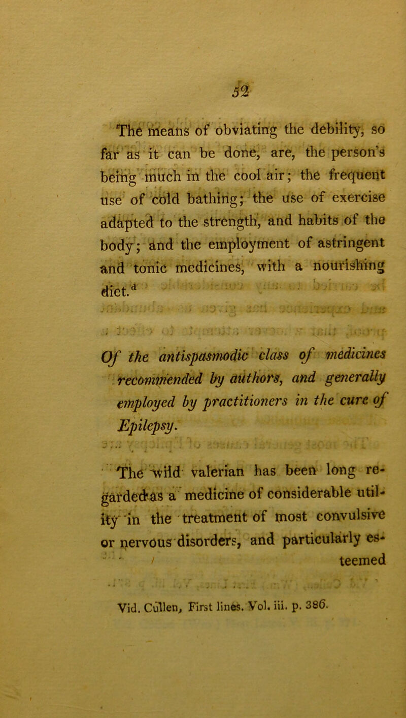 The means of obviating the debility, so far as it can be done, are, the person’s being much in the cool air; the frequent use of cold bathing; the use of exercise adapted to the strength, and habits of the body; and the employment of astringent and tonic medicines, with a nourishing diet.*1 ; -V.yj > - - v; .ch: Of the antispasmodic class of medicines recommended by authors, and generally employed by practitioners in the cure of Epilepsy. S .1 \ . J • '. * . I ‘«i L The wild valerian has been long re- garded’as a medicine of considerable util- ity in the treatment of most convulsive or nervous disorders, and particularly es* / teemed