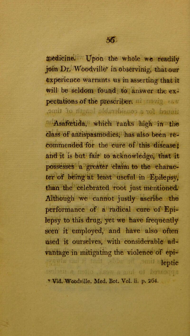 56 ffiedicine. Upon the whole we readily join Dr. Woodvillev in observinig, that our experience warrants us in asserting that it will be seldom found to answer the ex- pectations of the prescriber. \Q JiJcji i An-■ •) • H Asafoetida, which ranks high in the class of antispasmodies, has also been re- commended for the cure of this disease; and it is but fair to acknowledge, that it ' r r r • { • | • • • possesses a greater claim to the charac- ter of being at least useful in Epilepsy, than the celebrated root just mentioned. Although we cannot justly ascribe the performance of a radical cure of Epi- lepsy to this drug, yet we have frequently seen it employed, and have also often used it ourselves, with considerable ad- vantage in mitigating the violence of epi- leptic