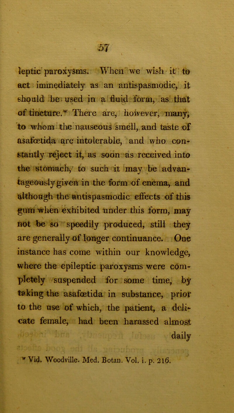 leptic paroxysms. When we wish it to act immediately as an antispasmodic, it should be used in a fluid form, as that of tincture.w There are, however, many, to whom the nauseous smell, and taste of asafcetida are intolerable, and who con- stantly reject it, as soon as received into the stomach, to such it may be advan- tageously given in the form of enema, and although the antispasmodic effects of this gum when exhibited under this form, may not be so speedily produced, still they are generally of longer continuance. One instance has come within our knowledge, where the epileptic paroxysms were com- pletely suspended for some time, by taking the asafostida in substance, prior to the use of which, the patient, a deli- cate female, had been harassed almost daily