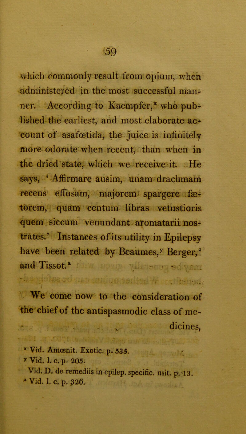 which commonly result from opium, when administered in the most successful man- ner. According to Kaempfer,* who pub- lished the earliest, and most elaborate ac- r y - count of asafoetida, the juice is infinitely more odorate when recent, than when in the dried state, which we receive it. He says, 4 Affirmare ausim, unam drachmam recens effusam, majorem spargere fae- torem, quam centum libras vetustioris quem siccum venundant aromatarii nos- trates.’ Instances of its utility in Epilepsy have been related by Beaumes,y Berger,.2 and Tissot.a r .• * ■ - - • We come now to the consideration of the chief of the antispasmodic class of me- .. v dicines, * Vid. Amcenit. Exotic, p. 535. 7 Vid. 1. c. p. 205. Vid. D. de remediis in epilep. specific, usit. p. 13.