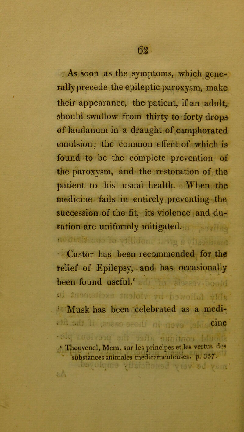 As soon as the symptoms, which gene- rallyprecede the epileptic paroxysm, make their appearance, the patient, if an adult, should swallow from thirty to forty drops of laudanum in a draught of camphorated emulsion; the common effect of which is found to be the complete prevention of the paroxysm, and the restoration of the patient to his usual health. When the medicine fails in entirely preventing the succession of the fit, its violence and du- ration are uniformly mitigated. Castor has been recommended for the relief of Epilepsy, and has occasionally been found useful.0 ‘ 1 . .. V! V; Musk has been celebrated as a .medi- . . cine ‘ '■ . ‘ •*’ * • -J * - c Thouvenel, Mem. sur les principes et les vertus des substances animales medicamenteuses. p. 357. * - m1 ’ v.' % V