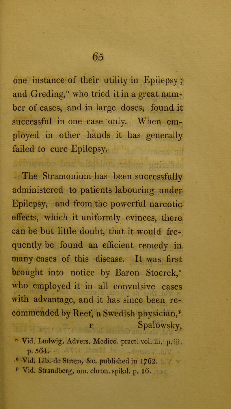 one instance of their utility in Epilepsy; and Greding,11 who tried it in a great num- ber of cases, and in large doses, found it ^ ifc ■ , / successful in one case only. When em- ployed in other hands it has generally failed to cure Epilepsy. The Stramonium has been successfully administered to patients labouring under Epilepsy, and from the powerful narcotic effects, which it uniformly evinces, there can be but little doubt, that it would fre- quently be found an efficient remedy in many cases of this disease. It was first brought into notice by Baron Stoerck,0 who employed it in all convulsive cases with advantage, and it has since been re- commended by Reef, a Swedish physician,p f Spalowsky, n Vid. Ludwig. Advers. Medico, pract. vol. iii, p. Hi. p. 564. ° Vid. Lib. deStrarn, See. published in 1762. p Vid. Strandberg, om. chron, spikd. p. 1(5.