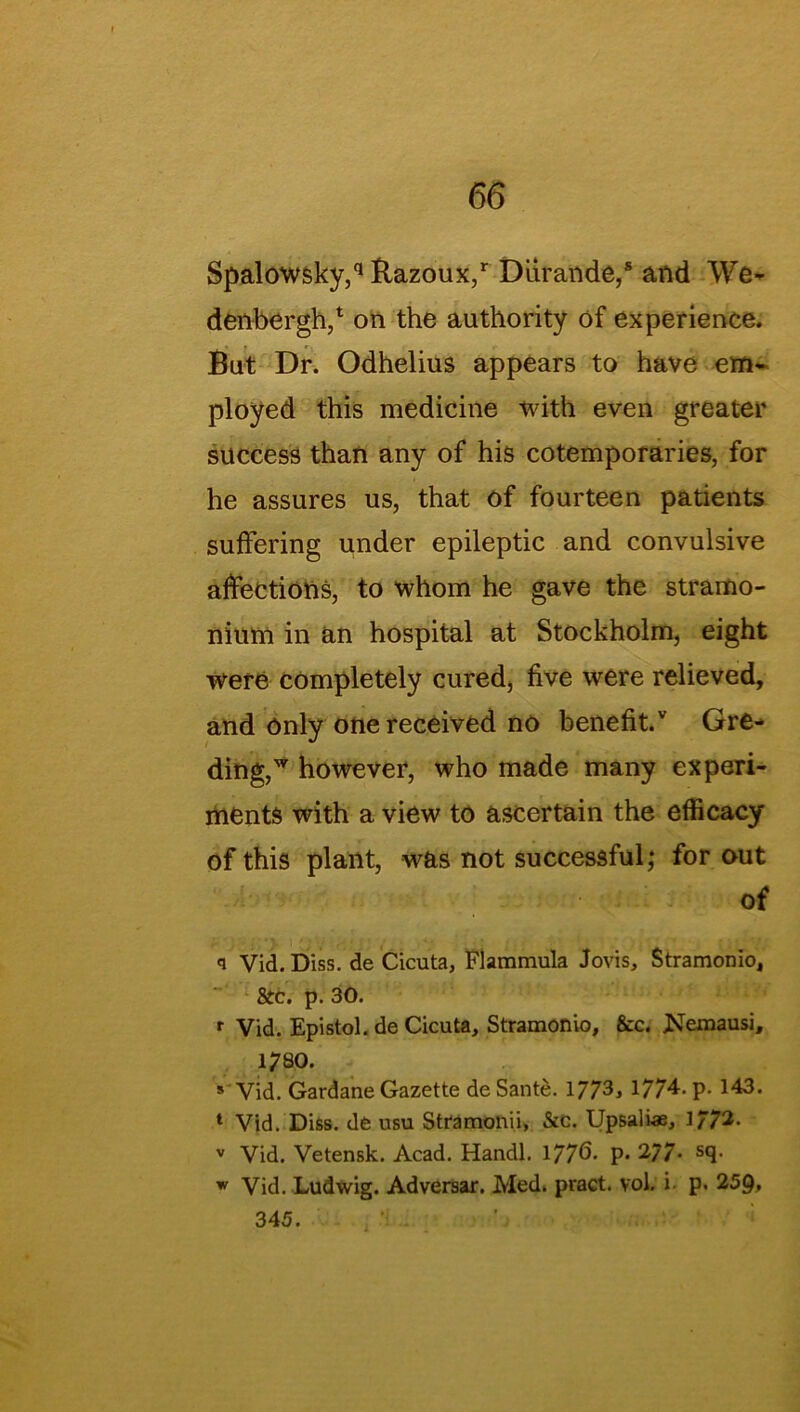 Spalowsky,q Bazoux,r Diirande,* and We- denbergh,* on the authority of experience. But Dr. Odhelius appears to have em- ployed this medicine with even greater success than any of his cotemporaries, for he assures us, that of fourteen patients suffering under epileptic and convulsive affections, to whom he gave the stramo- nium in an hospital at Stockholm, eight were completely cured, five were relieved, and only one received no benefit/ Gre- ding,w however, who made many experi- ments with a view to ascertain the efficacy of this plant, was not successful; for out of q Vid. Diss. de Cicuta, Flammula Jovis, Stramonio, 8tc, p. 30. r Vid. Epistol. de Cicuta, Stramonio, &c. JSemausi, 1780. 8 Vid. Gardane Gazette de Sante. 1773> 1774- P- 143. 1 Vid. Diss. de usu Stfamonii, &c. Upsaliae, ]772. v Vid. Vetensk. Acad. Handl. 177^. p. 277* s9- w Vid. Ludwig. Adversar. Med. pract. vol. i p. 259. 345.