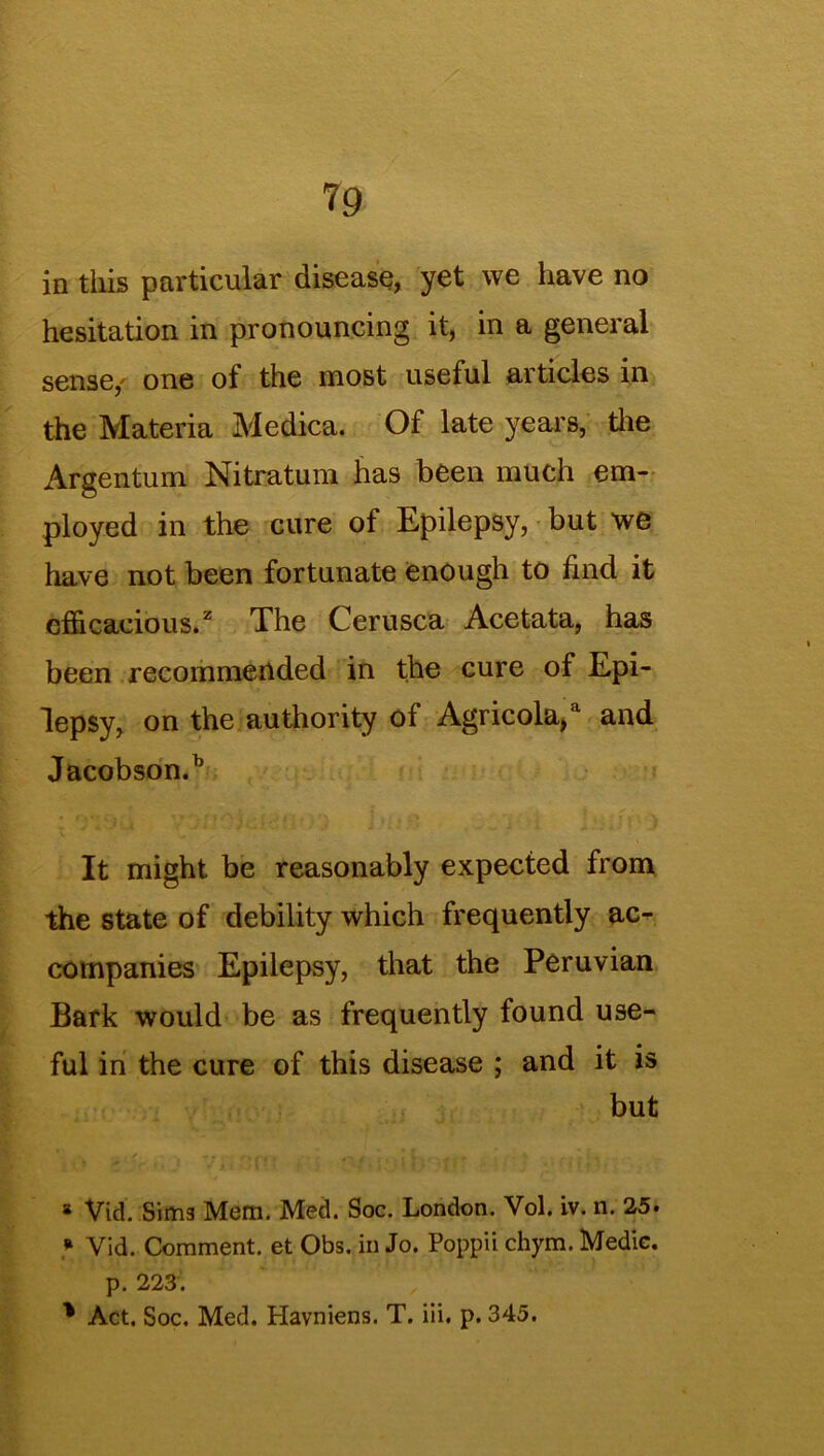 ?9 in this particular disease, yet we have no hesitation in pronouncing it, in a general sense,' one of the most useful articles in the Materia Medica. Of late years, the Argentum Nitratum has been much em- ployed in the cure of Epilepsy, but we have not been fortunate enough to find it efficacious.2 The Cerusca Acetata, has been recommended in the cure of Epi- lepsy, on the authority of Agricola,a and Jacobson.h It might be reasonably expected from the state of debility which frequently ac- companies Epilepsy, that the Peruvian Bark would be as frequently found use- ful in the cure of this disease ; and it is but * Vid. Sima Mem. Med. Soc. London. Vol. iv. n. 25. * Vid. Comment, et Obs. in Jo. Popp'd chym. Medic. p. 223.
