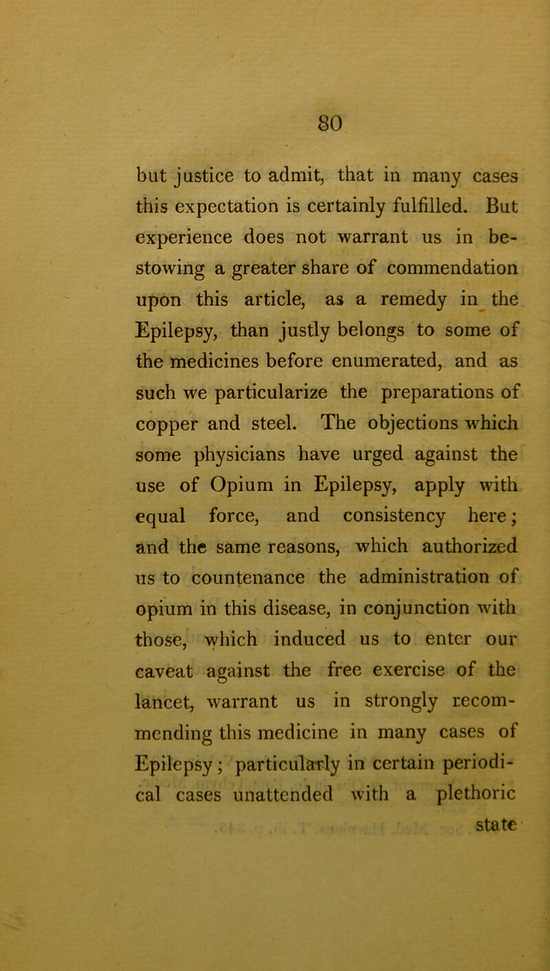 but justice to admit, that in many cases this expectation is certainly fulfilled. But experience does not warrant us in be- stowing a greater share of commendation upon this article, as a remedy in the Epilepsy, than justly belongs to some of the medicines before enumerated, and as such we particularize the preparations of copper and steel. The objections which some physicians have urged against the use of Opium in Epilepsy, apply with equal force, and consistency here; and the same reasons, which authorized us to countenance the administration of opium in this disease, in conjunction with those, which induced us to enter our caveat against the free exercise of the lancet, warrant us in strongly recom- mending this medicine in many cases of Epilepsy ; particularly in certain periodi- cal cases unattended with a plethoric state