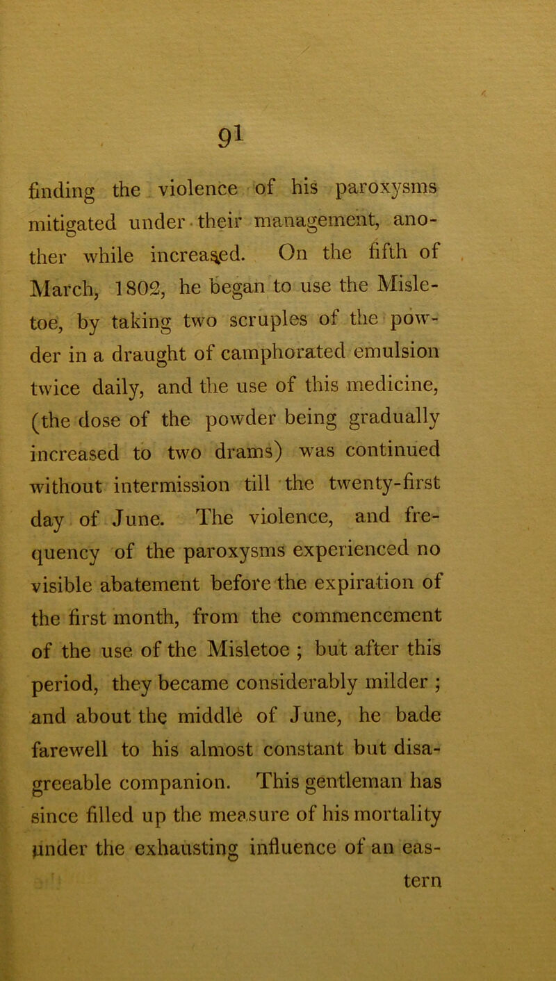 finding the violence of his paroxysms mitigated under their management, ano- ther while increased. On the fifth of March, 1802, he began to use the Misle- toe, by taking two scruples of the pow- der in a draught of camphorated emulsion twice daily, and the use of this medicine, (the dose of the powder being gradually increased to two drams) was continued without intermission till the twenty-first day of June. The violence, and fre- quency of the paroxysms experienced no visible abatement before the expiration of the first month, from the commencement of the use of the Misletoe ; but after this period, they became considerably milder ; and about the middle of June, he bade farewell to his almost constant but disa- greeable companion. This gentleman has since filled up the measure of his mortality under the exhausting influence of an eas- tern