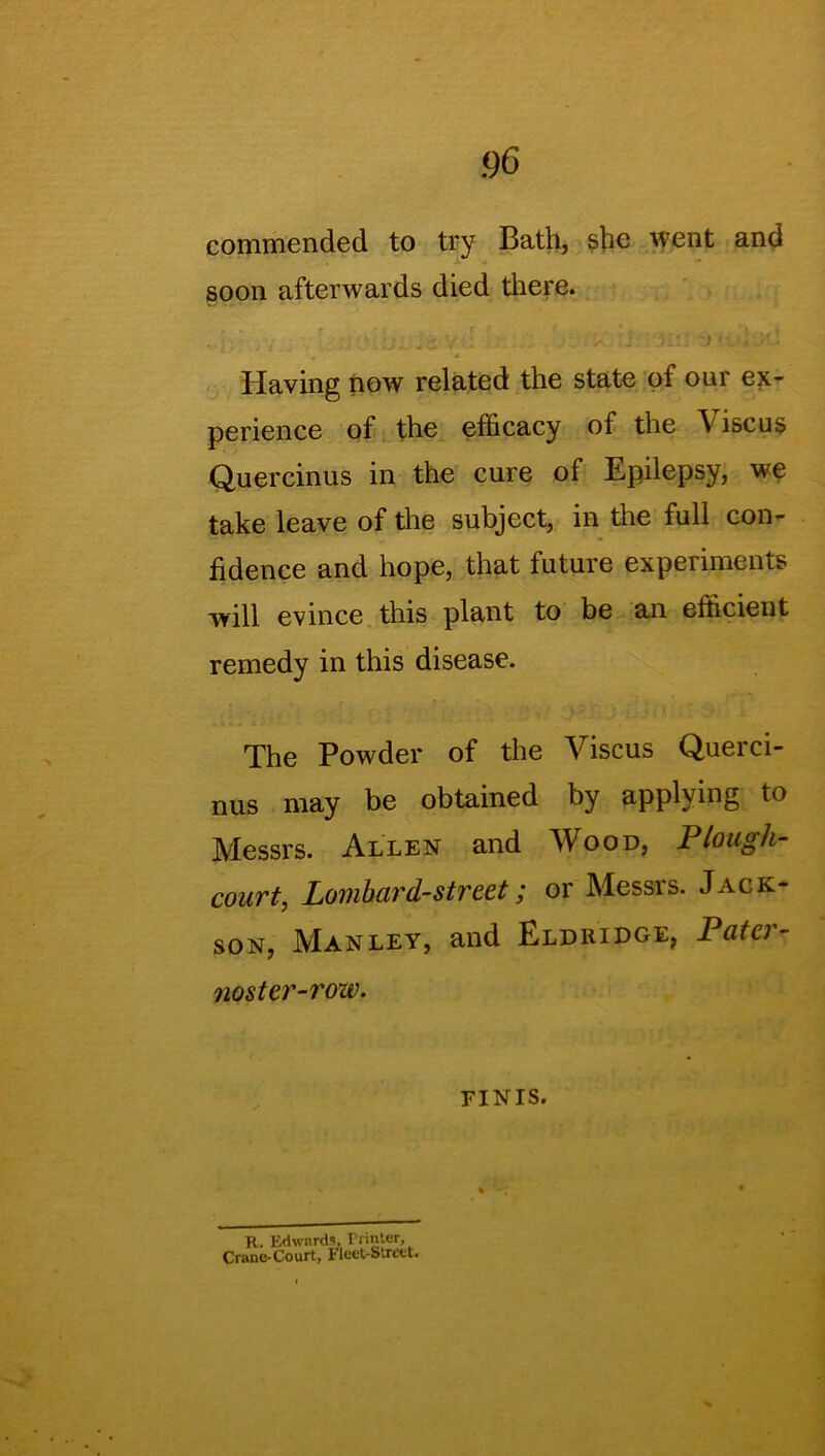 commended to try Bath, she went and soon afterwards died there. Having now related the state of our ex- perience of the efficacy of the \ iscus Quercinus in the cure of Epilepsy, we take leave of the subject, in the full con- fidence and hope, that future experiments will evince this plant to be an efficient remedy in this disease. The Powder of the Viscus Querci- nus may be obtained by applying to Messrs. Allen and Wood, Plough- court, Lombard-street; or Messrs. Jack- son, Manley, and Eldridge, Patci - noster-roiv. finis. R. Edwards, rrinter, Crane-Court, Fleet-Street.