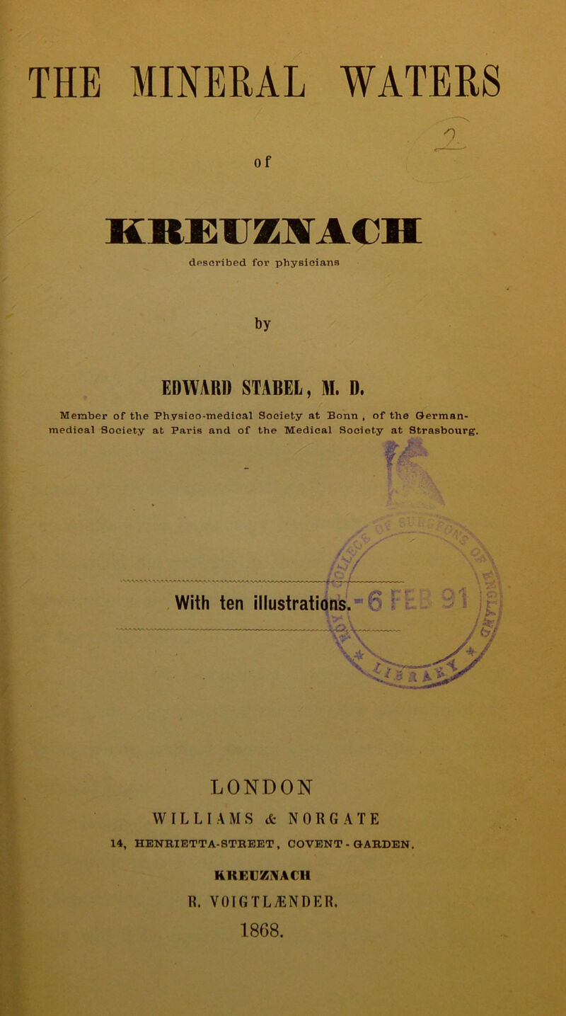 THE MINERAL WATERS Of KREITZAACH described for physicians by EDWARD STABEL, M. D. Member of the Physico-medical Society at Bonn , of the German- medical Society at Baris and of the Medical Society at Strasbourg. LONDON WILLIAMS & NOR GATE 14, HENRIETTA-STREET, COVENT - GARDEN. KltEUZNACH R. VOIGTLtENDER, 1868.