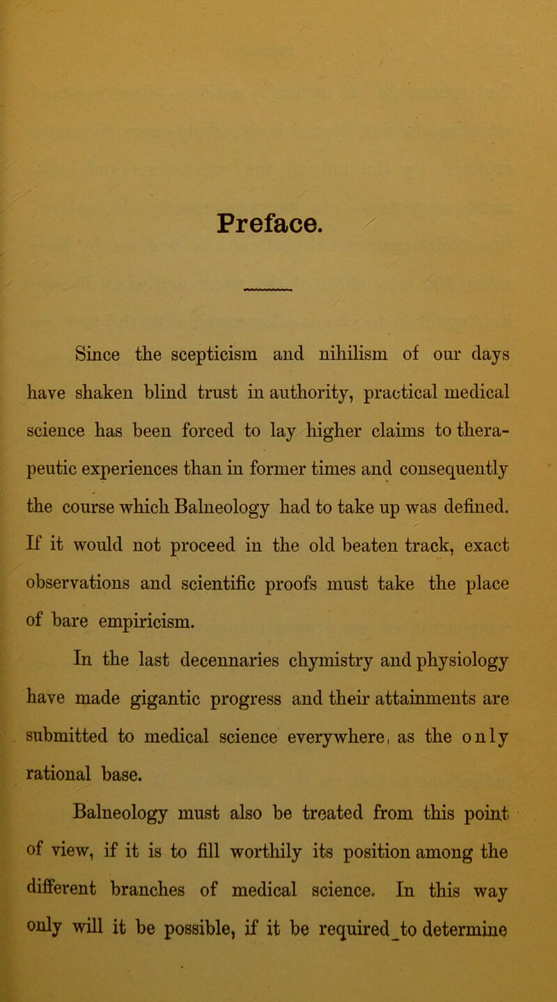 Preface. Since the scepticism and nihilism of our clays have shaken blind trust in authority, practical medical science has been forced to lay higher claims to thera- peutic experiences than in former times and consequently the course which Balneology had to take up was defined. If it would not proceed in the old beaten track, exact observations and scientific proofs must take the place of bare empiricism. In the last decennaries chymistry and physiology have made gigantic progress and their attainments are submitted to medical science everywhere, as the only rational base. Balneology must also be treated from this point of view, if it is to fill worthily its position among the different branches of medical science. In this way only will it be possible, if it be required to determine