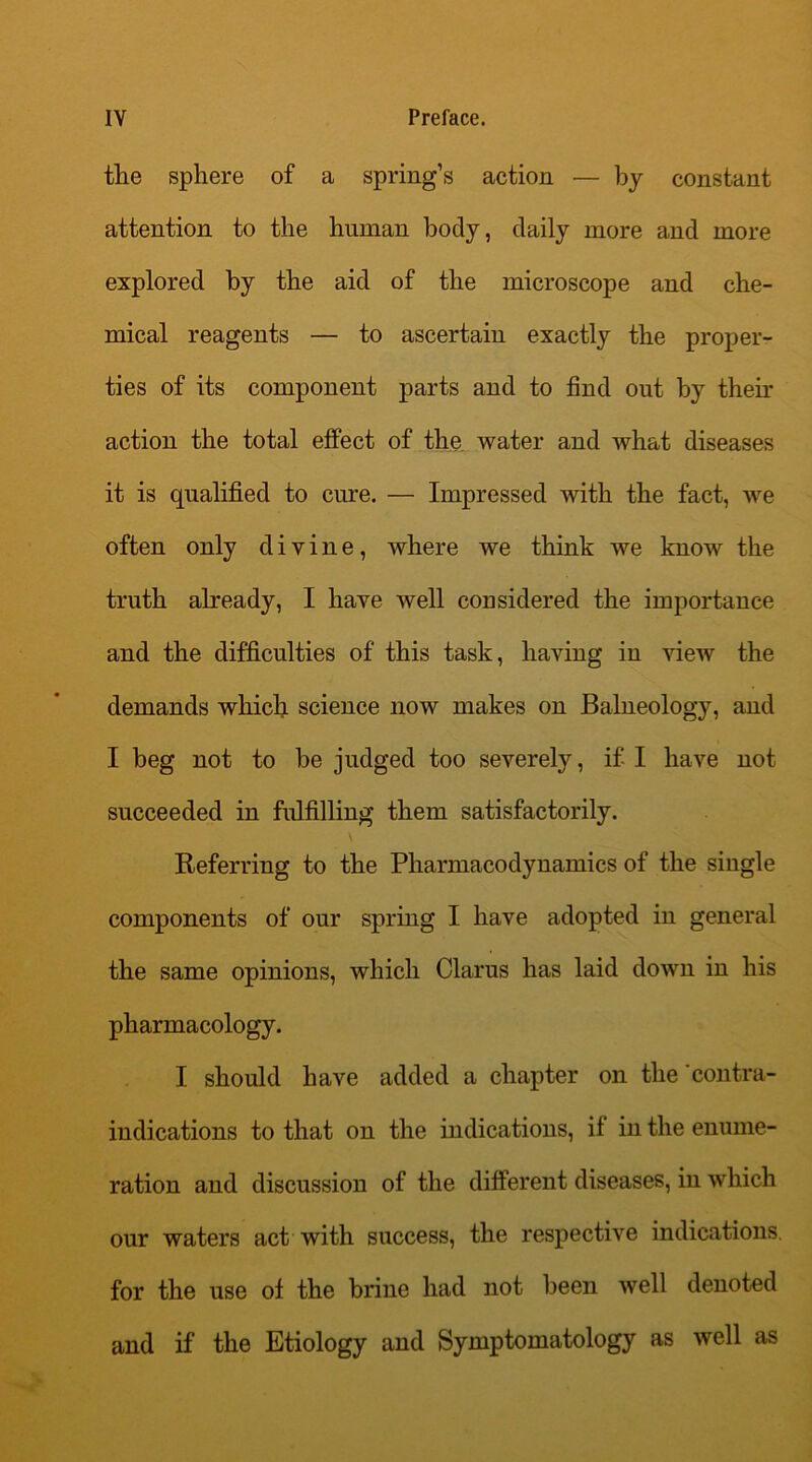 the sphere of a spring’s action — by constant attention to the human body, daily more and more explored by the aid of the microscope and che- mical reagents — to ascertain exactly the proper- ties of its component parts and to find out by their action the total effect of the water and what diseases it is qualified to cure. — Impressed with the fact, we often only divine, where we think we know the truth already, I have well considered the importance and the difficulties of this task, having in view the demands which science now makes on Balneology, and I beg not to be judged too severely, if I have not succeeded in fulfilling them satisfactorily. \ Referring to the Pharmacodynamics of the single components of our spring I have adopted in general the same opinions, which Clarus has laid down in his pharmacology. I should have added a chapter on the contra- indications to that on the indications, if in the enume- ration and discussion of the different diseases, in which our waters act with success, the respective indications, for the use of the brine had not been well denoted and if the Etiology and Symptomatology as well as