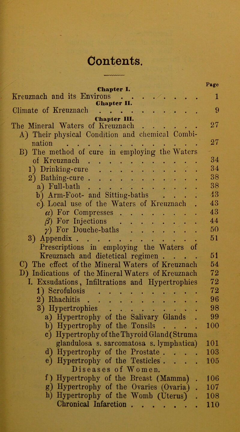 Contents. Chapter I. Kreuznach and its Environs 1 Chapter II. Climate of Kreuznach 9 Chapter III. The Mineral Waters of Kreuznach ...... 27 A) Their physical Condition and chemical Combi- nation 27 B) The method of cure in employing the Waters of Kreuznach 34 1) Drinking-cure 34 2) Bathing-cure 38 a) Full-bath . 38 b) Arm-Foot- and Sitting-baths .... 43 c) Local use of the Waters of Kreuznach . 43 a) For Compresses 43 /?) For Injections 44 y) For Douche-baths 50 3) Appendix 51 Prescriptions in employing the Waters of Kreuznach and dietetical regimen .... 51 C) The effect of the Mineral Waters of Kreuznach 54 D) Indications of the Mineral Waters of Kreuznach 72 I. Exsudations, Infiltrations and Hypertrophies 72 1) Scrofulosis 72 2) Rhachitis 96 3) Hypertrophies 98 a) Hypertrophy of the Salivary Glands . 99 b) Hypertrophy of the Tonsils .... 100 c) Hypertrophy of the Thyroid Gland (Struma glandulosa s. sarcomatosa s. lymphatica) 101 d) Hypertrophy of the Prostate . . . . 103 ej Hypertrophy of the Testicles . . . . 105 Diseases of Women. f) Hypertrophy of the Breast (Mamma) . 106 g) Hypertrophy of the Ovaries (Ovaria) . 107 h) Hypertrophy of the Womb (Uterus) . 108 Chronical Infarction 110