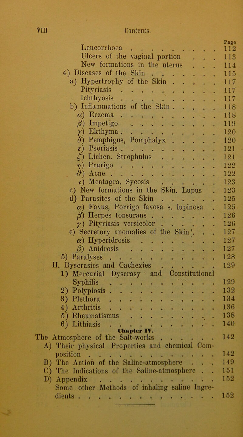 Leucorrhoea 112 Ulcers of the vaginal portion . . . 113 New formations in the uterus . . . 114 4) Diseases of the Skin 115 a) Hypertrophy of the Skin 117 Pityriasis 117 Ichthyosis 117 b) Inflammations of the Skin 118 ci) Eczema 118 /?) Impetigo . • 119 y) Ekthyma 120 A) Pemphigus, Pomphalyx 120 «) Psoriasis 121 £) Lichen. Strophulus 121 rf) Prurigo 122 , ■&) Acne 122 i) Mentagra. Sycosis 123 c) New formations in the Skin. Lupus . 123 d) Parasites of the Skin 125 a) Favus, Porrigo favosa s. lupinosa . 125 fi) Herpes tonsurans 126 y) Pityriasis versicolor 126 e) Secretory anomalies of the Skin ’. . . 127 a) Hyperidrosis 127 /?) Anidrosis 127 5) Paralyses 128 II. Dyscrasies and Cachexies 129 1) Mercurial Dyscrasy and Constitutional Syphilis ........... 129 2) Polypiosis 132 3) Plethora 134 4) Arthritis 136 5) Rheumatismus .138 6) Lithiasis 140 Chapter IV. The Atmosphere of the Salt-works 142 A) Their physical Properties and chemical Com- position 142 B) The Action of the Saline-atmosphere . . . 149 C) The Indications of the Saline-atmosphere . . 151 D) Appendix 152 Some other Methods of inhaling saline Ingre- dients 152
