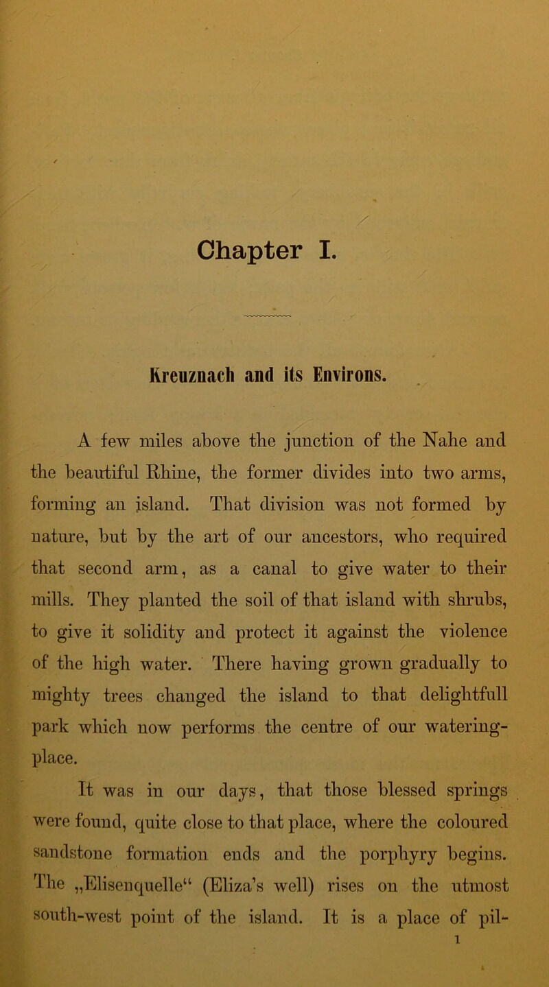 Rreuznacli and its Environs. A few miles above the junction of the Nahe and the beautiful Rhine, the former divides into two arms, forming an island. That division was not formed by nature, but by the art of our ancestors, who required that second arm, as a canal to give water to their mills. They planted the soil of that island with shrubs, to give it solidity and protect it against the violence of the high water. There having grown gradually to mighty trees changed the island to that delightfull park which now performs the centre of our 'watering- place. It was in our days, that those blessed springs were found, quite close to that place, where the coloured sandstone formation ends and the porphyry begins. The „Elisenquelleu (Eliza’s well) rises on the utmost south-west point of the island. It is a place of pil-
