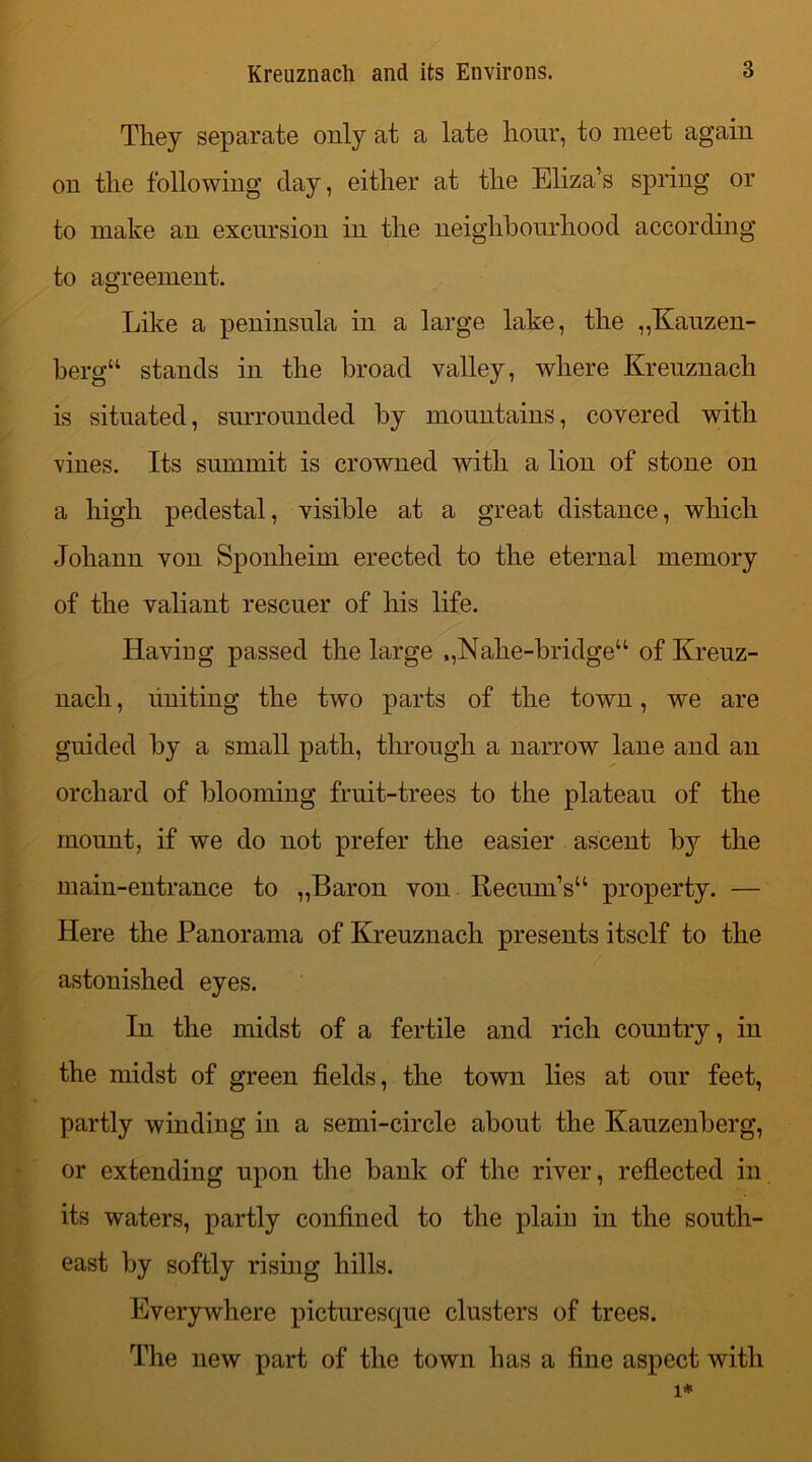 They separate only at a late hour, to meet again on the following clay, either at the Eliza’s spring or to make an excursion in the neighbourhood according to agreement. Like a peninsula in a large lake, the „Kauzen- bergu stands in the broad valley, where Kreuznach is situated, surrounded by mountains, covered with vines. Its summit is crowned with a lion of stone on a high pedestal, visible at a great distance, which Johann von Sponheim erected to the eternal memory of the valiant rescuer of his life. Having passed the large ,,Nahe-bridge“ of Kreuz- nach , uniting the two parts of the town, we are guided by a small path, through a narrow lane and an orchard of blooming fruit-trees to the plateau of the mount, if we do not prefer the easier ascent by the main-entrance to „Baron von Recum’s“ property. — Here the Panorama of Kreuznach presents itself to the astonished eyes. In the midst of a fertile and rich country, in the midst of green fields, the town lies at our feet, partly winding in a semi-circle about the Kauzenberg, or extending upon the bank of the river, reflected in its waters, partly confined to the plain in the south- east by softly rising hills. Everywhere picturesque clusters of trees. The new part of the town has a fine aspect with 1*