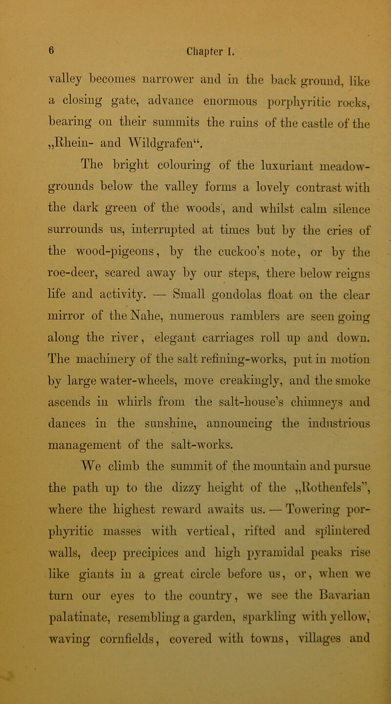 valley becomes narrower ancl in the back ground, like a closing gate, advance enormous porphyritic rocks, bearing on their summits the ruins of the castle of the „Rhein- and Wildgrafenu. The bright colouring of the luxuriant meadow- grounds below the valley forms a lovely contrast with the dark green of the woods, and whilst calm silence surrounds us, interrupted at times but by the cries of the wood-pigeons, by the cuckoo’s note, or by the roe-deer, scared away by our steps, there below reigns life and activity. — Small gondolas float on the clear mirror of the Nahe, numerous ramblers are seen going along the river, elegant carriages roll up and down. The machinery of the salt refining-works, put in motion by large water-wheels, move creakingly, and the smoke ascends in whirls from the salt-house’s chimneys and dances in the sunshine, announcing the industrious management of the salt-works. We climb the summit of the mountain and pursue the path up to the dizzy height of the „Rothenfels”, where the highest reward awaits us. — Towering por- phyritic masses with vertical, rifted and splintered walls, deep precipices and high pyramidal peaks rise like giants in a great circle before us, or, when we turn our eyes to the country, we see the Bavarian palatinate, resembling a garden, sparkling with yellow, waving cornfields, covered with towns, villages and