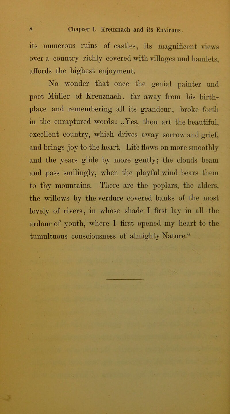 its numerous ruins of castles, its magnificent views over a country richly covered with villages und hamlets, affords the highest enjoyment. No wonder that once the genial painter und poet Muller of Kreuznach, far away from his birth- place and remembering all its grandeur, broke forth in the enraptured words: „Yes, thou art the beautiful, excellent country, which drives away sorrow and grief, and brings joy to the heart. Life flows on more smoothly and the years glide by more gently; the clouds beam and pass smilingly, when the playful wind bears them to thy mountains. There are the poplars, the alders, the willows by the verdure covered banks of the most lovely of rivers, in whose shade I first lay in all the ardour of youth, where I first opened my heart to the tumultuous consciousness of almighty Nature.u