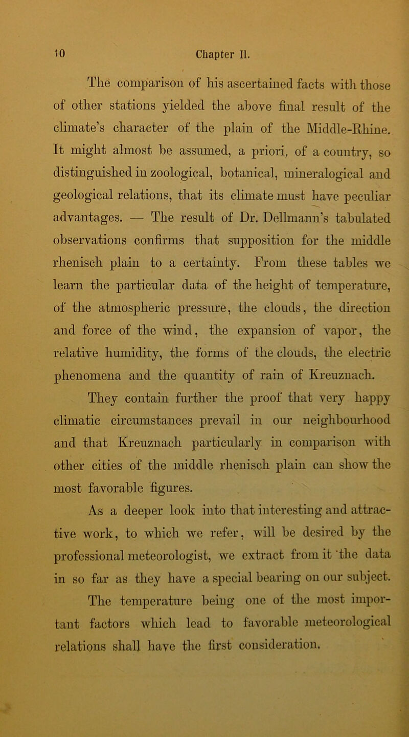 The comparison of his ascertained facts with those of other stations yielded the above final result of the climate’s character of the plain of the Middle-Rhine. It might almost be assumed, a priori, of a country, so distinguished in zoological, botanical, mineralogieal and geological relations, that its climate must have peculiar advantages. — The result of Dr. Dellmann’s tabulated observations confirms that supposition for the middle rhenisch plain to a certainty. From these tables we learn the particular data of the height of temperature, of the atmospheric pressure, the clouds, the direction and force of the wind, the expansion of vapor, the relative humidity, the forms of the clouds, the electric phenomena and the quantity of rain of Kreuznach. They contain further the proof that very happy climatic circumstances prevail in our neighbourhood and that Kreuznach particularly in comparison with other cities of the middle rhenisch plain can show the most favorable figures. As a deeper look into that interesting and attrac- tive work, to which we refer, will be desired by the professional meteorologist, we extract from it the data in so far as they have a special bearing on our subject. The temperature being one of the most impor- tant factors which lead to favorable meteorological relations shall have the first consideration.