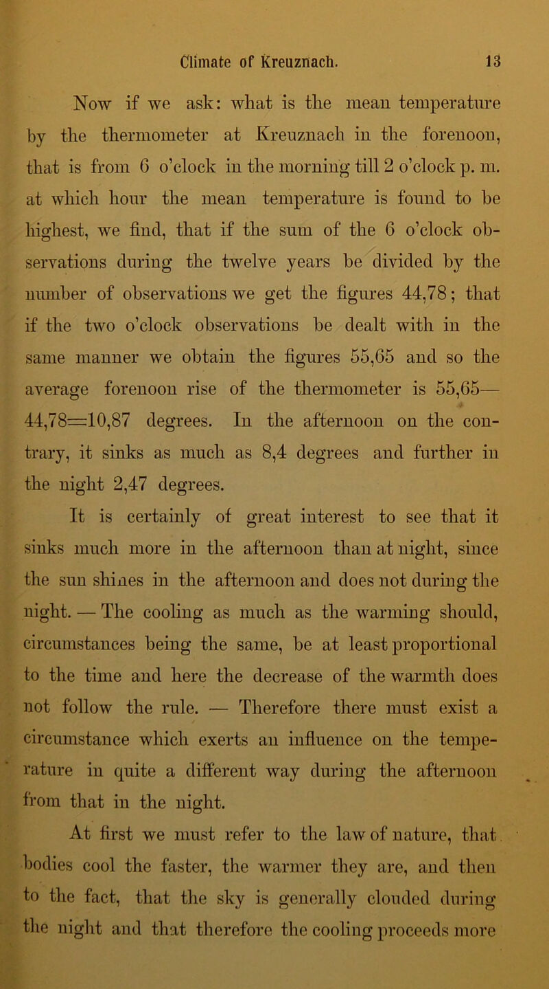 Now if we ask: what is the mean temperature by the thermometer at Kreuznach in the forenoon, that is from 6 o’clock in the morning till 2 o’clock p. m. at which hour the mean temperature is found to be highest, we find, that if the sum of the 6 o’clock ob- servations during the twelve years be divided by the number of observations we get the figures 44,78; that if the two o’clock observations be dealt with in the same manner we obtain the figures 55,G5 and so the average forenoon rise of the thermometer is 55,G5— 44,78=10,87 degrees. In the afternoon on the con- trary, it sinks as much as 8,4 degrees and further in the night 2,47 degrees. It is certainly of great interest to see that it sinks much more in the afternoon than at night, since the sun shines in the afternoon and does not during the night. — The cooling as much as the warming should, circumstances being the same, be at least proportional to the time and here the decrease of the warmth does not follow the rule. — Therefore there must exist a circumstance which exerts an influence on the tempe- rature in quite a different way during the afternoon from that in the night. At first we must refer to the law of nature, that bodies cool the faster, the warmer they are, and then to the fact, that the sky is generally clouded during the night and that therefore the cooling proceeds more