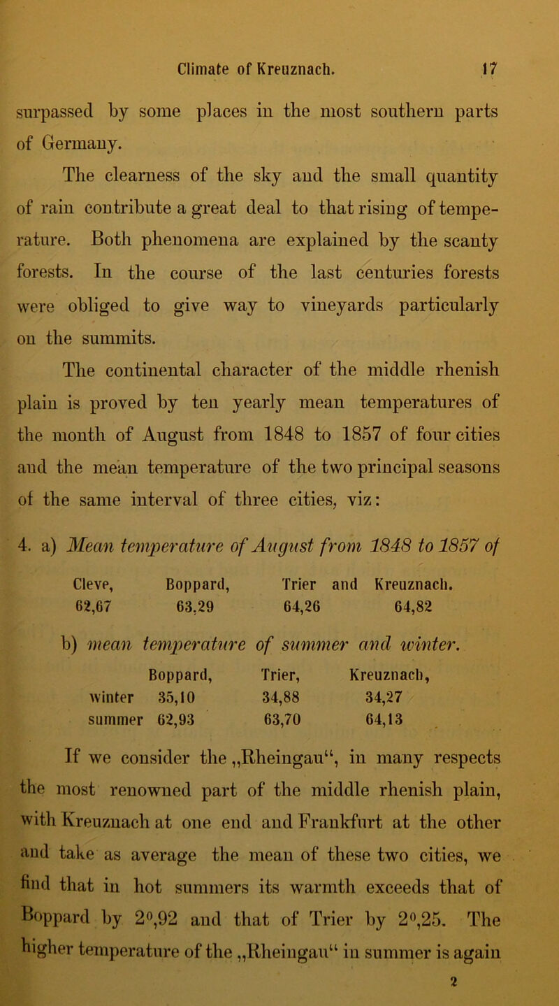 surpassed by some places in the most southern parts of Germany. The clearness of the sky and the small quantity of rain contribute a great deal to that rising of tempe- rature. Both phenomena are explained by the scanty forests. In the course of the last centuries forests were obliged to give way to vineyards particularly on the summits. The continental character of the middle rhenish plain is proved by ten yearly mean temperatures of the month of August from 1848 to 1857 of four cities aud the mean temperature of the two principal seasons of the same interval of three cities, viz: 4. a) Mean temperature of August from 1848 to 1857 of Cleve, Boppard, Trier and Kreuznach. 62,67 63,29 64,26 64,82 b) mean temperature of summer and winter, Boppard, Trier, Kreuznach, winter 35,10 34,88 34,27 summer 62,93 63,70 64,13 If we consider the „Rheingauu, in many respects the most renowned part of the middle rhenish plain, with Kreuznach at one end and Frankfurt at the other aud take as average the mean of these two cities, we find that in hot summers its warmth exceeds that of Boppard by 2°,92 and that of Trier by 2°,25. The higher temperature of the „Rheingau“ iu summer is again 2