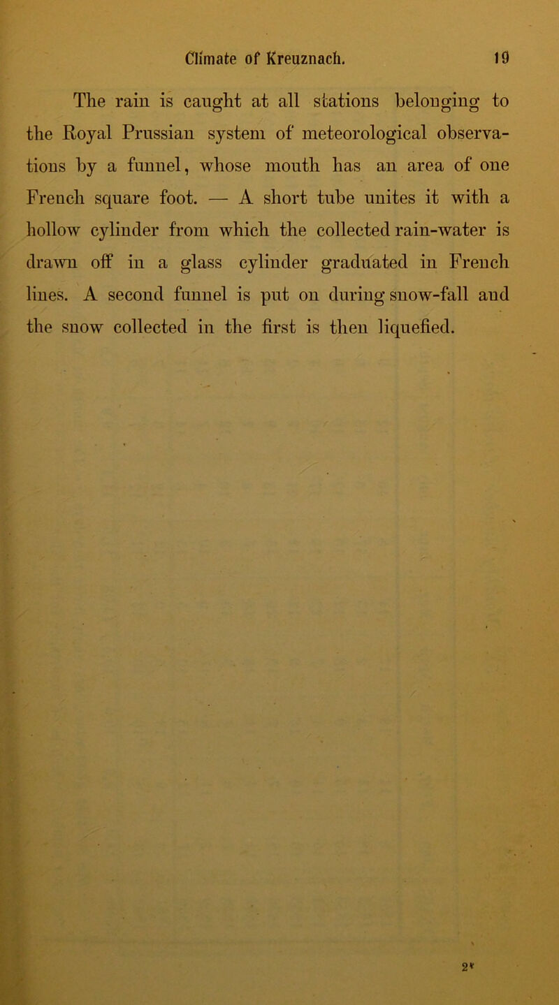 The rain is caught at all stations belonging to the Royal Prussian system of meteorological observa- tions by a funnel, whose month has an area of one French square foot. — A short tube unites it with a hollow cylinder from which the collected rain-water is drawn off in a glass cylinder graduated in French lines. A second funnel is put on during snow-fall aud the snow collected in the first is then liquefied.